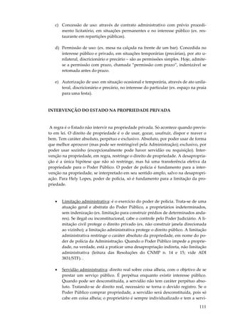 c) Concessão de uso: através de contrato administrativo com prévio procedimento licitatório, em situações permanentes e no interesse público (ex. restaurante em repartições públicas).
d) Permissão de uso: (ex. mesa na calçada na frente de um bar). Concedida no
interesse público e privado, em situações temporárias (precárias), por ato unilateral, discricionário e precário – são as permissões simples. Hoje, admitese a permissão com prazo, chamada “permissão com prazo”, indenizável se
retomada antes do prazo.
e) Autorização de uso: em situação ocasional e temporária, através de ato unilateral, discricionário e precário, no interesse do particular (ex. espaço na praia
para uma festa).

INTERVENÇÃO DO ESTADO NA PROPRIEDADE PRIVADA

A regra é o Estado não intervir na propriedade privada. Só acontece quando previsto em lei. O direito de propriedade é o de usar, gozar, usufruir, dispor e reaver o
bem. Tem caráter absoluto, perpétuo e exclusivo. Absoluto, por poder usar de forma
que melhor aprouver (mas pode ser restringível pela Administração); exclusivo, por
poder usar sozinho (excepcionalmente pode haver servidão ou requisição). Intervenção na propriedade, em regra, restringe o direito de propriedade. A desapropriação é a única hipótese que não só restringe, mas há uma transferência efetiva da
propriedade para o Poder Público. O poder de polícia é fundamento para a intervenção na propriedade, se interpretado em seu sentido amplo, salvo na desapropriação. Para Hely Lopes, poder de polícia, só é fundamento para a limitação da propriedade.

•

Limitação administrativa: é o exercício do poder de polícia. Trata-se de uma
atuação geral e abstrata do Poder Público, a proprietários indeterminados,
sem indenização (ex. limitação para construir prédios de determinados andares). Se ilegal ou inconstitucional, cabe o controle pelo Poder Judiciário. A limitação civil protege o direito privado (ex. não construir janela direcionada
ao vizinho); a limitação administrativa protege o direito público. A limitação
administrativa restringe o caráter absoluto da propriedade, em nome do poder de polícia da Administração. Quando o Poder Público impede a propriedade, na verdade, está a praticar uma desapropriação indireta, não limitação
administrativa (leitura das Resoluções do CNMP n. 14 e 15; vide ADI
3831/STF). .

•

Servidão administrativa: direito real sobre coisa alheia, com o objetivo de se
prestar um serviço público. É perpétua enquanto existir interesse público.
Quando pode ser desconstituída, a servidão não tem caráter perpétuo absoluto. Tratando-se de direito real, necessário se torna o devido registro. Se o
Poder Público comprar propriedade, a servidão será desconstituída, pois só
cabe em coisa alheia; o proprietário é sempre individualizado e tem a servi-

111

 