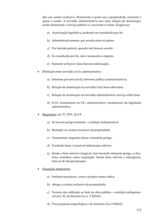 dão um caráter exclusivo. Dominante é quem usa a propriedade; serviente é
quem é usado. A servidão administrativa tem uma relação de dominação,
sendo dominante o serviço público e o serviente é o bem. Exigências:
a) Autorização legislativa, podendo ser constituída por lei.
b) Administrativamente, por acordo entre as partes.
c) Por decisão judicial, quando não houver acordo.
d) Se constituída por lei, não é necessário o registro.
e) Somente se houver dano haverá indenização.
•

Distinção entre servidão civil e administrativa:
a) Interesse privado (civil); interesse público (administrativo).
b) Relação de dominação na servidão civil: bem sobre bem.
c) Relação de dominação na servidão administrativa: serviço sobre bem.
d) Civil: fundamento no CC; administrativo: fundamento da legislação
administrativa.

•

Requisição: art. 5º, XXV, da CF.
a) Se houver perigo iminente – condição indispensável.
b) Restrição ao caráter exclusivo da propriedade.
c) Temporária, enquanto durar o iminente perigo.
d) Existindo dano, é possível indenização ulterior.
e) Sendo o bem móvel e fungível, mas havendo iminente perigo, a doutrina considera como requisição. Sendo bens móveis e infungíveis,
trata-se de desapropriação.

•

Ocupação temporária:
a) Instituto transitório, como o próprio nome indica.
b) Atinge o caráter exclusivo da propriedade.
c) Terreno não edificado ao lado da obra pública – condição indispensável (art. 36, do Decreto-Lei n. 3.365/41).
d) Para pesquisa arqueológica e de minérios (Lei 3.924/61).

112

 