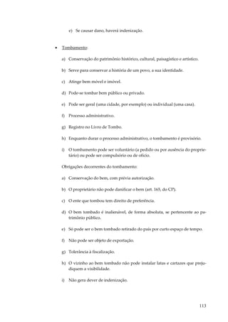 e) Se causar dano, haverá indenização.

•

Tombamento:
a) Conservação do patrimônio histórico, cultural, paisagístico e artístico.
b) Serve para conservar a história de um povo, a sua identidade.
c) Atinge bem móvel e imóvel.
d) Pode-se tombar bem público ou privado.
e) Pode ser geral (uma cidade, por exemplo) ou individual (uma casa).
f) Processo administrativo.
g) Registro no Livro de Tombo.
h) Enquanto durar o processo administrativo, o tombamento é provisório.
i)

O tombamento pode ser voluntário (a pedido ou por ausência do proprietário) ou pode ser compulsório ou de ofício.

Obrigações decorrentes do tombamento:
a) Conservação do bem, com prévia autorização.
b) O proprietário não pode danificar o bem (art. 165, do CP).
c) O ente que tombou tem direito de preferência.
d) O bem tombado é inalienável, de forma absoluta, se pertencente ao patrimônio público.
e) Só pode ser o bem tombado retirado do país por curto espaço de tempo.
f) Não pode ser objeto de exportação.
g) Tolerância à fiscalização.
h) O vizinho ao bem tombado não pode instalar latas e cartazes que prejudiquem a visibilidade.
i)

Não gera dever de indenização.

113

 