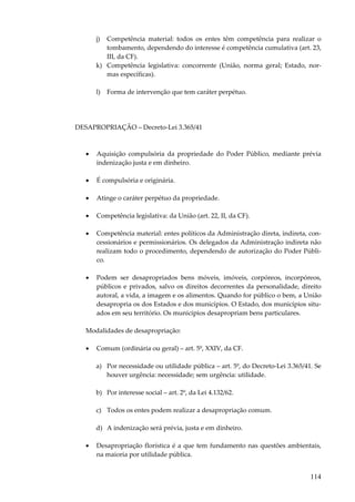 j)

Competência material: todos os entes têm competência para realizar o
tombamento, dependendo do interesse é competência cumulativa (art. 23,
III, da CF).
k) Competência legislativa: concorrente (União, norma geral; Estado, normas específicas).
l)

Forma de intervenção que tem caráter perpétuo.

DESAPROPRIAÇÃO – Decreto-Lei 3.365/41

•

Aquisição compulsória da propriedade do Poder Público, mediante prévia
indenização justa e em dinheiro.

•

É compulsória e originária.

•

Atinge o caráter perpétuo da propriedade.

•

Competência legislativa: da União (art. 22, II, da CF).

•

Competência material: entes políticos da Administração direta, indireta, concessionários e permissionários. Os delegados da Administração indireta não
realizam todo o procedimento, dependendo de autorização do Poder Público.

•

Podem ser desapropriados bens móveis, imóveis, corpóreos, incorpóreos,
públicos e privados, salvo os direitos decorrentes da personalidade, direito
autoral, a vida, a imagem e os alimentos. Quando for público o bem, a União
desapropria os dos Estados e dos municípios. O Estado, dos municípios situados em seu território. Os municípios desapropriam bens particulares.

Modalidades de desapropriação:
•

Comum (ordinária ou geral) – art. 5º, XXIV, da CF.
a) Por necessidade ou utilidade pública – art. 5º, do Decreto-Lei 3.365/41. Se
houver urgência: necessidade; sem urgência: utilidade.
b) Por interesse social – art. 2º, da Lei 4.132/62.
c) Todos os entes podem realizar a desapropriação comum.
d) A indenização será prévia, justa e em dinheiro.

•

Desapropriação florística é a que tem fundamento nas questões ambientais,
na maioria por utilidade pública.

114

 
