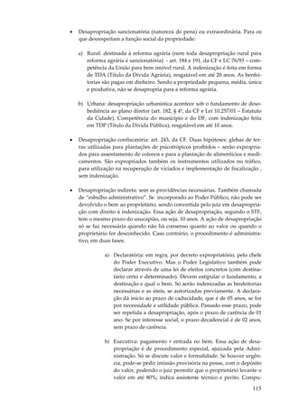 •

Desapropriação sancionatória (natureza de pena) ou extraordinária. Para os
que desrespeitam a função social da propriedade:
a) Rural: destinada à reforma agrária (nem toda desapropriação rural para
reforma agrária é sancionatória) - art. 184 e 191, da CF e LC 76/93 – competência da União para bem imóvel rural. A indenização é feita em forma
de TDA (Título da Dívida Agrária), resgatável em até 20 anos. As benfeitorias são pagas em dinheiro. Sendo a propriedade pequena, média, única
e produtiva, não se desapropria para a reforma agrária.
b) Urbana: desapropriação urbanística acontece sob o fundamento de desobediência ao plano diretor (art. 182, § 4º, da CF e Lei 10.257/01 – Estatuto
da Cidade). Competência do município e do DF, com indenização feita
em TDP (Título da Dívida Pública), resgatável em até 10 anos.

•

Desapropriação confiscatória: art. 243, da CF. Duas hipóteses: glebas de terras utilizadas para plantações de psicotrópicos proibidos – serão expropriados para assentamento de colonos e para a plantação de alimentícios e medicamentos. São expropriados também os instrumentos utilizados no tráfico,
para utilização na recuperação de viciados e implementação de fiscalização ,
sem indenização.

•

Desapropriação indireta: sem as providências necessárias. Também chamada
de “esbulho administrativo”. Se incorporado ao Poder Público, não pode ser
devolvido o bem ao proprietário, sendo convertida pelo juiz em desapropriação com direito à indenização. Essa ação de desapropriação, segundo o STF,
tem o mesmo prazo do usucapião, ou seja, 10 anos. A ação de desapropriação
só se faz necessária quando não há consenso quanto ao valor ou quando o
proprietário for desconhecido. Caso contrário, o procedimento é administrativo, em duas fases:
a) Declaratória: em regra, por decreto expropriatório, pelo chefe
do Poder Executivo. Mas o Poder Legislativo também pode
declarar através de uma lei de efeitos concretos (com destinatário certo e determinado). Devem estipular o fundamento, a
destinação e qual o bem. Só serão indenizadas as benfeitorias
necessárias e as úteis, se autorizadas previamente. A declaração dá início ao prazo de caducidade, que é de 05 anos, se for
por necessidade e utilidade pública. Passado esse prazo, pode
ser repetida a desapropriação, após o prazo de carência de 01
ano. Se por interesse social, o prazo decadencial é de 02 anos,
sem prazo de carência.
b) Executiva: pagamento + entrada no bem. Essa ação de desapropriação é de procedimento especial, ajuizada pela Administração. Só se discute valor e formalidade. Se houver urgência, pode-se pedir imissão provisória na posse, com o depósito
do valor, podendo o juiz permitir que o proprietário levante o
valor em até 80%; indica assistente técnico e perito. Compu-

115

 
