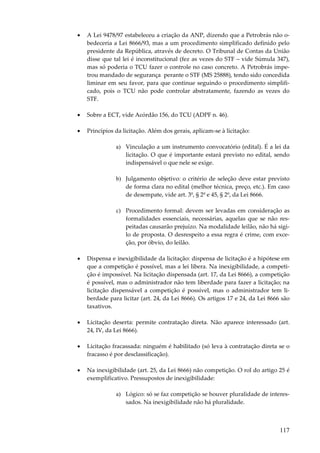 •

A Lei 9478/97 estabeleceu a criação da ANP, dizendo que a Petrobrás não obedeceria a Lei 8666/93, mas a um procedimento simplificado definido pelo
presidente da República, através de decreto. O Tribunal de Contas da União
disse que tal lei é inconstitucional (fez as vezes do STF – vide Súmula 347),
mas só poderia o TCU fazer o controle no caso concreto. A Petrobrás impetrou mandado de segurança perante o STF (MS 25888), tendo sido concedida
liminar em seu favor, para que continue seguindo o procedimento simplificado, pois o TCU não pode controlar abstratamente, fazendo as vezes do
STF.

•

Sobre a ECT, vide Acórdão 156, do TCU (ADPF n. 46).

•

Princípios da licitação. Além dos gerais, aplicam-se à licitação:
a) Vinculação a um instrumento convocatório (edital). É a lei da
licitação. O que é importante estará previsto no edital, sendo
indispensável o que nele se exige.
b) Julgamento objetivo: o critério de seleção deve estar previsto
de forma clara no edital (melhor técnica, preço, etc.). Em caso
de desempate, vide art. 3º, § 2º e 45, § 2º, da Lei 8666.
c) Procedimento formal: devem ser levadas em consideração as
formalidades essenciais, necessárias, aquelas que se não respeitadas causarão prejuízo. Na modalidade leilão, não há sigilo de proposta. O desrespeito a essa regra é crime, com exceção, por óbvio, do leilão.

•

Dispensa e inexigibilidade da licitação: dispensa de licitação é a hipótese em
que a competição é possível, mas a lei libera. Na inexigibilidade, a competição é impossível. Na licitação dispensada (art. 17, da Lei 8666), a competição
é possível, mas o administrador não tem liberdade para fazer a licitação; na
licitação dispensável a competição é possível, mas o administrador tem liberdade para licitar (art. 24, da Lei 8666). Os artigos 17 e 24, da Lei 8666 são
taxativos.

•

Licitação deserta: permite contratação direta. Não aparece interessado (art.
24, IV, da Lei 8666).

•

Licitação fracassada: ninguém é habilitado (só leva à contratação direta se o
fracasso é por desclassificação).

•

Na inexigibilidade (art. 25, da Lei 8666) não competição. O rol do artigo 25 é
exemplificativo. Pressupostos de inexigibilidade:
a) Lógico: só se faz competição se houver pluralidade de interessados. Na inexigibilidade não há pluralidade.

117

 
