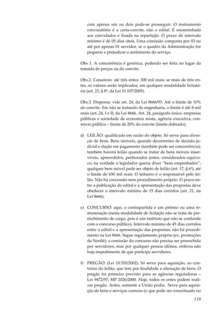 com apenas um ou dois pode-se prosseguir. O instrumento
convocatório é a carta-convite, não o edital. É encaminhada
aos convidados e fixada na repartição. O prazo de intervalo
mínimo é de 05 dias úteis. Uma comissão composta por 03 ou
até por apenas 01 servidor, se o quadro da Administração for
pequeno e prejudicar o andamento do serviço.
Obs 1. A concorrência é genérica, podendo ser feita no lugar da
tomada de preços ou do convite.
Obs.2. Consórcio: até três entes: 300 mil reais; se mais de três entes, os valores serão triplicados, em qualquer modalidade licitatória (art. 23, § 8º, da Lei 11.107/2005).
Obs.3. Dispensa: vide art. 24, da Lei 8666/93. Até o limite de 10%
do convite. Em não se tratando de engenharia, o limite é até 8 mil
reais (art. 24, I e II, da Lei 8666. Art. 24, parágrafo único: empresas
públicas e sociedade de economia mista, agência executiva, consórcio público – limite de 20% do convite (limite dobrado).
d) LEILÃO: qualificado em razão do objeto. Só serve para alienação de bens. Bens imóveis, quando decorrentes de decisão judicial e dação em pagamento (também pode ser concorrência);
também haverá leilão quando se tratar de bens móveis inservíveis, apreendidos, penhorados (estes, considerados equívoco; na verdade o legislador queria dizer “bens empenhados”;
qualquer bem móvel pode ser objeto de leilão (art. 17, § 6º), até
o limite de 650 mil reais. O leiloeiro é o responsável pelo leilão. Não há concessão nem procedimento próprio. O prazo entre a publicação do edital e a apresentação das propostas deve
obedecer o intervalo mínimo de 15 dias corridos (art. 21, da
Lei 8666).
e) CONCURSO: aqui, a contrapartida é um prêmio ou uma remuneração (nesta modalidade de licitação não se trata de preenchimento de cargo, pois é um instituto que não se confunde
com o concurso público). Intervalo mínimo de 45 dias corridos
entre o edital e a apresentação das propostas; não há procedimento na Lei 8666. Segue regulamento próprio (ex. promoções
da Nestlé); a comissão do concurso não precisa ser preenchida
por servidores, mas por qualquer pessoa idônea, embora não
haja impedimento de que participe servidores.
f) PREGÃO: (Lei 10.520/2002). Só serve para aquisição, ao contrário do leilão, que tem por finalidade a alienação de bens. O
pregão foi primeiro previsto para as agências reguladoras –
Lei 9472/97; MP 2026/2000. Hoje, todos os entes podem realizar pregão. Antes, somente a União podia. Serve para aquisição de bens e serviços comuns (o que pode ser conceituado no

119

 