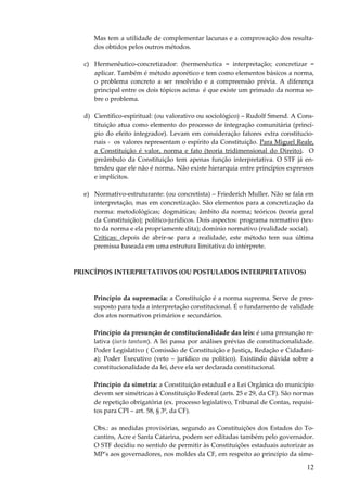 Mas tem a utilidade de complementar lacunas e a comprovação dos resultados obtidos pelos outros métodos.
c) Hermenêutico-concretizador: (hermenêutica = interpretação; concretizar =
aplicar. Também é método aporético e tem como elementos básicos a norma,
o problema concreto a ser resolvido e a compreensão prévia. A diferença
principal entre os dois tópicos acima é que existe um primado da norma sobre o problema.
d) Científico-espiritual: (ou valorativo ou sociológico) – Rudolf Smend. A Constituição atua como elemento do processo de integração comunitária (princípio do efeito integrador). Levam em consideração fatores extra constitucionais - os valores representam o espírito da Constituição. Para Miguel Reale,
a Constituição é valor, norma e fato (teoria tridimensional do Direito). O
preâmbulo da Constituição tem apenas função interpretativa. O STF já entendeu que ele não é norma. Não existe hierarquia entre princípios expressos
e implícitos.
e) Normativo-estruturante: (ou concretista) – Friederich Muller. Não se fala em
interpretação, mas em concretização. São elementos para a concretização da
norma: metodológicas; dogmáticas; âmbito da norma; teóricos (teoria geral
da Constituição); político-jurídicos. Dois aspectos: programa normativo (texto da norma e ela propriamente dita); domínio normativo (realidade social).
Críticas: depois de abrir-se para a realidade, este método tem sua última
premissa baseada em uma estrutura limitativa do intérprete.

PRINCÍPIOS INTERPRETATIVOS (OU POSTULADOS INTERPRETATIVOS)

Princípio da supremacia: a Constituição é a norma suprema. Serve de pressuposto para toda a interpretação constitucional. É o fundamento de validade
dos atos normativos primários e secundários.
Princípio da presunção de constitucionalidade das leis: é uma presunção relativa (iuris tantum). A lei passa por análises prévias de constitucionalidade.
Poder Legislativo ( Comissão de Constituição e Justiça, Redação e Cidadania); Poder Executivo (veto – jurídico ou político). Existindo dúvida sobre a
constitucionalidade da lei, deve ela ser declarada constitucional.
Princípio da simetria: a Constituição estadual e a Lei Orgânica do município
devem ser simétricas à Constituição Federal (arts. 25 e 29, da CF). São normas
de repetição obrigatória (ex. processo legislativo, Tribunal de Contas, requisitos para CPI – art. 58, § 3º, da CF).
Obs.: as medidas provisórias, segundo as Constituições dos Estados do Tocantins, Acre e Santa Catarina, podem ser editadas também pelo governador.
O STF decidiu no sentido de permitir às Constituições estaduais autorizar as
MP’s aos governadores, nos moldes da CF, em respeito ao princípio da sime-

12

 