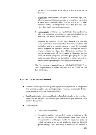 art. 48, § 3º, da Lei 8666. Se for convite, 8 dias reduz-se para 3
dias úteis.
c) Julgamento: formalidades; ver preço de mercado; aqui, sim,
fala-se em desclassificação, caso não se preencha os requisitos;
se todos forem desclassificados, vide art. 48, § 3º, da Lei 8666;
o recurso poderá ser interposto no prazo de 5 dias úteis (convite, 2 dias úteis), com efeito suspensivo.
d) Homologação: verificação de regularidade do procedimento,
feita pela autoridade que deflagrou o certame (o chefe da repartição). Com defeito, haverá anulação da licitação.
e) Adjudicação: resultado oficial (“dar a César o que é de César”); o contrato é mera expectativa de direito; o licitante está
obrigado a assinar o contrato durante o prazo de vinculação
da sua proposta, em 60 dias a contar da entrega dos envelopes, se outro não for exigido pelo edital; se não assinar, o licitante sofrerá pena (art. 87, da Lei 8666); se não quiser, mesmo
assim, chama-se o segundo colocado, pela proposta do primeiro colocado. Podem ser chamados os outros, respectivamente, mas sempre pela proposta do primeiro colocado.
Obs. No pregão, o processo é inverso (vide Lei 10.520/2002). O recurso é apresentado na hora e na forma oral. As razões, em três
dias, por escrito.

CONTRATOS ADMINISTRATIVOS

•

Conceito: vínculo jurídico em que os sujeitos ativos e passivos se comprometem a uma prestação e uma contraprestação, buscando a satisfação do interesse público, com regime de direito público.

•

Regido pelo direito público e celebrado pela Administração, se faz pelo direito privado (ex. locação). A Administração, mesmo assim, precisa licitar, salvo
os casos de dispensa.

•

Características:
a) Presença do ente público.
b) Contrato formal (previsto em lei) – exige-se licitação, se não
for caso de dispensa ou inexigibilidade. Neste caso, faz-se o
procedimento de justificação; escrito, em regra, mas pode ser
verbal, na hipótese do art. 60, parágrafo único, da Lei 8666
(pronta entrega, até 4 mil reais); a publicação do contrato é

121

 