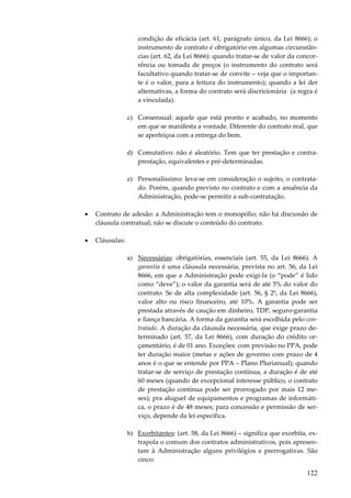 condição de eficácia (art. 61, parágrafo único, da Lei 8666); o
instrumento de contrato é obrigatório em algumas circunstâncias (art. 62, da Lei 8666): quando tratar-se de valor da concorrência ou tomada de preços (o instrumento do contrato será
facultativo quando tratar-se de convite – veja que o importante é o valor, para a feitura do instrumento); quando a lei der
alternativas, a forma do contrato será discricionária (a regra é
a vinculada).
c) Consensual: aquele que está pronto e acabado, no momento
em que se manifesta a vontade. Diferente do contrato real, que
se aperfeiçoa com a entrega do bem.
d) Comutativo: não é aleatório. Tem que ter prestação e contraprestação, equivalentes e pré-determinadas.
e) Personalíssimo: leva-se em consideração o sujeito, o contratado. Porém, quando previsto no contrato e com a anuência da
Administração, pode-se permitir a sub-contratação.
•

Contrato de adesão: a Administração tem o monopólio; não há discussão de
cláusula contratual; não se discute o conteúdo do contrato.

•

Cláusulas:
a) Necessárias: obrigatórias, essenciais (art. 55, da Lei 8666). A
garantia é uma cláusula necessária, prevista no art. 56, da Lei
8666, em que a Administração pode exigi-la (o “pode” é lido
como “deve”); o valor da garantia será de até 5% do valor do
contrato. Se de alta complexidade (art. 56, § 2º, da Lei 8666),
valor alto ou risco financeiro, até 10%. A garantia pode ser
prestada através de caução em dinheiro, TDP, seguro-garantia
e fiança bancária. A forma da garantia será escolhida pelo contratado. A duração da cláusula necessária, que exige prazo determinado (art. 57, da Lei 8666), com duração do crédito orçamentário, é de 01 ano. Exceções: com previsão no PPA, pode
ter duração maior (metas e ações de governo com prazo de 4
anos é o que se entende por PPA – Plano Plurianual); quando
tratar-se de serviço de prestação contínua, a duração é de até
60 meses (quando de excepcional interesse público, o contrato
de prestação contínua pode ser prorrogado por mais 12 meses); pra aluguel de equipamentos e programas de informática, o prazo é de 48 meses; para concessão e permissão de serviço, depende da lei específica.
b) Exorbitantes: (art. 58, da Lei 8666) – significa que exorbita, extrapola o comum dos contratos administrativos, pois apresentam à Administração alguns privilégios e prerrogativas. São
cinco:

122

 