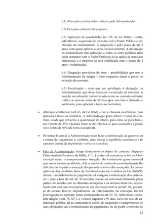 b.1) Alteração unilateral do contrato, pela Administração.
b.2) Extinção unilateral do contrato.
b.3) Aplicação de penalidades (art. 87, da Lei 8666) – multa,
advertência, suspensão de contrato com o Poder Público e declaração de inidoneidade. A suspensão é pelo prazo de até 2
anos, com quem aplicou a pena, exclusivamente. A declaração
de inidoneidade tem aplicação a todos os entes públicos (não
pode contratar com o Poder Público); só se aplica às condutas
criminosas e a empresa só será reabilitada com o prazo de 2
anos + indenização.
b.4) Ocupação provisória de bens – possibilidade que tem a
Administração de ocupar o bem enquanto durar o prazo de
extinção do contrato.
b.5) Fiscalização – mais que um privilégio, é obrigação da
Administração, que deve fiscalizar a execução do contrato. A
exceptio non adimpleti contractus não existe no contrato administrativo se ocorrer antes de 90 dias (por isso não é cláusula exorbitante, pois aplicada a todos os contratos).
•

Alteração contratual: (art. 65, da Lei 8666) – não é cláusula exorbitante, pois
aplicada a todos os contratos. A Administração pode alterar o valor do contrato, desde que referente à quantidade do objeto, para cima ou para baixo,
até o limite de 25%. Quando tratar-se de reforma, se para acréscimo, é possível o limite de 50% (de forma unilateral).

•

De forma bilateral, a Administração pode fazer a substituição da garantia ou
a forma de pagamento e, também, para buscar o equilíbrio econômico e financeiro (teoria da imprevisão – rebus sic stantibus).

•

Fato da Administração: atinge diretamente o objeto do contrato. Segundo
Celso Antônio Bandeira de Mello, é “[...] preferível conceituar o fato da Administração como o comportamento irregular do contratante governamental
que, nesta mesma qualidade, viola os direitos do contratado e eventualmente lhe
dificulta ou impede a execução do que estava entre eles avençado. As conseqüências dos aludidos fatos da Administração são tratadas na Lei 8666/93.
Assim, o retardamento de pagamento dá margem à indenização do contratado – pois, a teor do art. 66: ‘O contrato deverá ser executado fielmente pelas
partes, de acordo com as cláusulas avençadas e as normas desta Lei, respondendo cada uma pelas conseqüências de sua inexecução total ou parcial’. Se, por força do atraso, houver impedimento ou retardamento na execução, haverá
prorrogação do contrato, como estabelecido no art. 57, VI. Além disto, consoante dispõe o art. 78, XV [...] o atraso superior a 90 dias, salvo no caso de calamidade pública, dá ao contratado o direito de suspender o cumprimento de
suas obrigações até a normalização do pagamento, ou de pedir a rescisão do

123

 