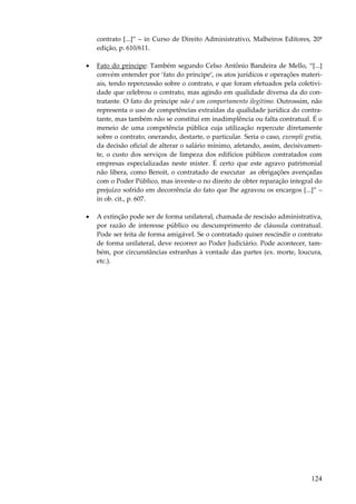 contrato [...]” – in Curso de Direito Administrativo, Malheiros Editores, 20ª
edição, p. 610/611.
•

Fato do príncipe: Também segundo Celso Antônio Bandeira de Mello, “[...]
convém entender por ‘fato do príncipe’, os atos jurídicos e operações materiais, tendo repercussão sobre o contrato, e que foram efetuados pela coletividade que celebrou o contrato, mas agindo em qualidade diversa da do contratante. O fato do príncipe não é um comportamento ilegítimo. Outrossim, não
representa o uso de competências extraídas da qualidade jurídica do contratante, mas também não se constitui em inadimplência ou falta contratual. É o
meneio de uma competência pública cuja utilização repercute diretamente
sobre o contrato, onerando, destarte, o particular. Seria o caso, exempli gratia,
da decisão oficial de alterar o salário mínimo, afetando, assim, decisivamente, o custo dos serviços de limpeza dos edifícios públicos contratados com
empresas especializadas neste mister. É certo que este agravo patrimonial
não libera, como Benoit, o contratado de executar as obrigações avençadas
com o Poder Público, mas investe-o no direito de obter reparação integral do
prejuízo sofrido em decorrência do fato que lhe agravou os encargos [...]” –
in ob. cit., p. 607.

•

A extinção pode ser de forma unilateral, chamada de rescisão administrativa,
por razão de interesse público ou descumprimento de cláusula contratual.
Pode ser feita de forma amigável. Se o contratado quiser rescindir o contrato
de forma unilateral, deve recorrer ao Poder Judiciário. Pode acontecer, também, por circunstâncias estranhas à vontade das partes (ex. morte, loucura,
etc.).

124

 