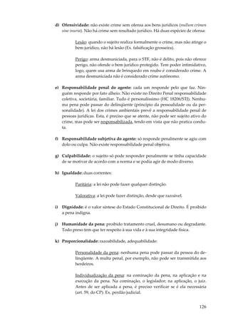 d) Ofensividade: não existe crime sem ofensa aos bens jurídicos (nullum crimen
sine inuria). Não há crime sem resultado jurídico. Há duas espécies de ofensa:
Lesão: quando o sujeito realiza formalmente o crime, mas não atinge o
bem jurídico, não há lesão (Ex. falsificação grosseira).
Perigo: arma desmuniciada, para o STF, não é delito, pois não oferece
perigo, não ofende o bem jurídico protegido. Tem poder intimidativo,
logo, quem usa arma de brinquedo em roubo é considerado crime. A
arma desmuniciada não é considerado crime autônomo.
e) Responsabilidade penal do agente: cada um responde pelo que faz. Ninguém responde por fato alheio. Não existe no Direito Penal responsabilidade
coletiva, societária, familiar. Tudo é personalíssimo (HC 18206/STJ). Nenhuma pena pode passar do delinqüente (princípio da pessoalidade ou da personalidade). A lei dos crimes ambientais prevê a responsabilidade penal de
pessoas jurídicas. Esta, é preciso que se atente, não pode ser sujeito ativo do
crime, mas pode ser responsabilizada, tendo em vista que não pratica conduta.
f) Responsabilidade subjetiva do agente: só responde penalmente se agiu com
dolo ou culpa. Não existe responsabilidade penal objetiva.
g) Culpabilidade: o sujeito só pode responder penalmente se tinha capacidade
de se motivar de acordo com a norma e se podia agir de modo diverso.
h) Igualdade: duas correntes:
Paritária: a lei não pode fazer qualquer distinção.
Valorativa: a lei pode fazer distinção, desde que razoável.
i) Dignidade: é o valor síntese do Estado Constitucional de Direito. É proibido
a pena indigna.
j) Humanidade da pena: proibido tratamento cruel, desumano ou degradante.
Todo preso tem que ter respeito à sua vida e à sua integridade física.
k) Proporcionalidade: razoabilidade, adequabilidade:
Personalidade da pena: nenhuma pena pode passar da pessoa do delinqüente. A multa penal, por exemplo, não pode ser transmitida aos
herdeiros.
Individualização da pena: na cominação da pena, na aplicação e na
execução da pena. Na cominação, o legislador; na aplicação, o juiz.
Antes de ser aplicada a pena, é preciso verificar se é ela necessária
(art. 59, do CP). Ex. perdão judicial.

126

 