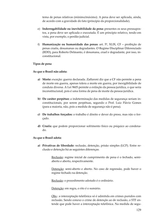 tema de penas relativas (mínimo/máximo). A pena deve ser aplicada, ainda,
de acordo com a gravidade do fato (princípio da proporcionalidade).
e) Inderrogabilidade ou inevitabilidade da pena: presentes os seus pressupostos, a pena deve ser aplicada e executada. É um princípio relativo, tendo em
vista, por exemplo, o perdão judicial.
f) Humanização ou humanidade das penas: art. 5º, XLIX, CF – proibição de
penas cruéis, desumanas ou degradantes. O Regime Disciplinar Diferenciado
(RDD), para Roberto Delmanto, é desumana, cruel e degradante, por isso, inconstitucional.
Tipos de pena
As que o Brasil não adota:
a) Morte: exceção: guerra declarada. Zaffaroni diz que a CF não permite a pena
de morte em guerra, apenas tolera a morte em guerra, por inexigibilidade de
conduta diversa. A Lei 9605 permite a extinção da pessoa jurídica, o que seria
inconstitucional, pois é uma forma de pena de morte da pessoa jurídica.
b) De caráter perpétuo: a indeterminação das medidas de segurança seriam inconstitucionais, por serem perpétuas, segundo o Prof. Luiz Flávio Gomes
(para a maioria, não, pois a medida de segurança não é pena).
c) De trabalhos forçados: o trabalho é direito e dever do preso, mas não o forçado.
d) Cruéis: que podem proporcionar sofrimento físico ou psíquico ao condenado.
As que o Brasil adota:
a) Privativas de liberdade: reclusão, detenção, prisão simples (LCP). Entre reclusão e detenção há as seguintes diferenças:
Reclusão: regime inicial de cumprimento de pena é o fechado, semiaberto e aberto, respectivamente.
Detenção: semi-aberto e aberto. No caso de regressão, pode haver o
regime fechado na detenção.
Reclusão: o procedimento adotado é o ordinário.
Detenção: em regra, o rito é o sumário.
Obs.: a interceptação telefônica só é admitida em crimes punidos com
reclusão. Sendo conexo o crime de detenção ao de reclusão, o STF entende que pode haver a interceptação telefônica. Na medida de segu-

129

 