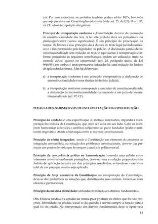 tria. Por esse raciocínio, os prefeitos também podem editar MP’s, bastando
que seja previsto nas Constituições estaduais (vide art. 25, da CF). O art. 57,
da CF, não é de repetição obrigatória.
Princípio da interpretação conforme a Constituição: decorre da presunção
de constitucionalidade das leis. A lei interpretada deve ser polissêmica ou
plurissignificativa (vários significados). É um princípio da preservação da
norma. Os limites a esse princípio são a clareza do texto legal (sentido unívoco) e o fim pretendido pelo legislador ou pela lei. A declaração parcial de inconstitucionalidade sem redução de texto é equivalente à interpretação conforme, possuindo as seguintes semelhanças: podem ser utilizados tanto no
controle difuso quanto no concentrado (art. 28, parágrafo único, da Lei
9868/99); em ambos o texto permanece intocado; há uma redução do âmbito
de aplicação da norma. Mas há diferenças:
a) a interpretação conforme é um princípio interpretativo; a declaração de
inconstitucionalidade é uma técnica de decisão judicial;
b) a interpretação conforme corresponde a um juízo de constitucionalidade;
a declaração de inconstitucionalidade corresponde a um juízo de inconstitucionalidade (art. 97, CF).

POSTULADOS NORMATIVOS DE INTERPRETAÇÃO DA CONSTITUIÇÃO

Princípio da unidade: é uma especificação do método sistemático, impondo a interpretação harmônica da Constituição, que deve ser vista em seu todo. Cabe ao intérprete harmonizar as tensões e conflitos subjacentes ao pacto fundador (poder constituinte originário). Afasta a hierarquia entre as normas constitucionais.
Princípio do efeito integrador: sendo a Constituição um elemento do processo de
integração comunitária, na solução dos problemas constitucionais, deve-se dar primazia aos pontos de vista que favoreçam a unidade político-social.
Princípio da concordância prática ou harmonização: havendo uma colisão entre
interesses constitucionalmente protegidos, deve-se fazer a redução proporcional do
âmbito de aplicação de cada um dos princípios envolvidos, evitando-se o sacrifício
total de um para que o outro seja aplicado.
Princípio da força normativa da Constituição: na interpretação da Constituição,
deve-se dar preferência às soluções que, densificando suas normas, tornem-se mais
eficazes e permanentes.
Princípio da máxima efetividade: utilizado em relação aos direitos fundamentais.
Obs. Eficácia jurídica é a aptidão da norma para produzir os efeitos que lhe são próprios. Efetividade ou eficácia social se dá quando a norma cumpre a função para a
qual foi ela criada. Na interpretação dos direitos fundamentais deve-se optar pela

13

 