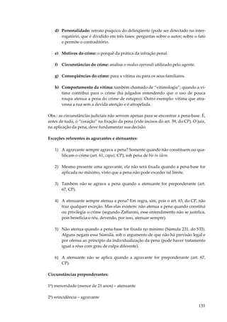 d) Personalidade: retrato psíquico do delinqüente (pode ser detectado no interrogatório, que é dividido em três fases: perguntas sobre o autor; sobre o fato
e permite o contraditório.
e) Motivos do crime: o porquê da prática da infração penal.
f) Circunstâncias do crime: analisa o modus operandi utilizado pelo agente.
g) Conseqüências do crime: para a vítima ou para os seus familiares.
h) Comportamento da vítima: também chamado de “vitimologia”; quando a vítima contribui para o crime (há julgados entendendo que o uso de pouca
roupa atenua a pena do crime de estupro). Outro exemplo: vítima que atravessa a rua sem a devida atenção e é atropelada.
Obs.: as circunstâncias judiciais não servem apenas para se encontrar a pena-base. É,
antes de tudo, o “coração” na fixação da pena (vide incisos do art. 59, do CP). O juiz,
na aplicação da pena, deve fundamentar sua decisão.
Exceções referentes às agravantes e atenuantes:
1) A agravante sempre agrava a pena? Somente quando não constituem ou qualificam o crime (art. 61, caput, CP), sob pena de bis in idem.
2) Mesmo presente uma agravante, ela não será fixada quando a pena-base for
aplicada no máximo, visto que a pena não pode exceder tal limite.
3) Também não se agrava a pena quando a atenuante for preponderante (art.
67, CP).
4) A atenuante sempre atenua a pena? Em regra, sim, pois o art. 65, do CP, não
traz qualquer exceção. Mas elas existem: não atenua a pena quando constitui
ou privilegia o crime (segundo Zaffaroni, esse entendimento não se justifica,
pois beneficia o réu, devendo, por isso, atenuar sempre).
5) Não atenua quando a pena-base for fixada no mínimo (Súmula 231, do STJ).
Alguns negam essa Súmula, sob o argumento de que não há previsão legal e
por ofensa ao princípio da individualização da pena (pode haver tratamento
igual a réus com grau de culpa diferente).
6) A atenuante não se aplica quando a agravante for preponderante (art. 67,
CP).
Circunstâncias preponderantes:
1ª) menoridade (menor de 21 anos) – atenuante
2ª) reincidência – agravante

131

 