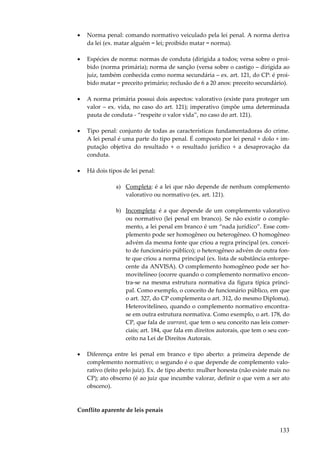 •

Norma penal: comando normativo veiculado pela lei penal. A norma deriva
da lei (ex. matar alguém = lei; proibido matar = norma).

•

Espécies de norma: normas de conduta (dirigida a todos; versa sobre o proibido (norma primária); norma de sanção (versa sobre o castigo – dirigida ao
juiz, também conhecida como norma secundária – ex. art. 121, do CP: é proibido matar = preceito primário; reclusão de 6 a 20 anos: preceito secundário).

•

A norma primária possui dois aspectos: valorativo (existe para proteger um
valor – ex. vida, no caso do art. 121); imperativo (impõe uma determinada
pauta de conduta - “respeite o valor vida”, no caso do art. 121).

•

Tipo penal: conjunto de todas as características fundamentadoras do crime.
A lei penal é uma parte do tipo penal. É composto por lei penal + dolo + imputação objetiva do resultado + o resultado jurídico + a desaprovação da
conduta.

•

Há dois tipos de lei penal:
a) Completa: é a lei que não depende de nenhum complemento
valorativo ou normativo (ex. art. 121).
b) Incompleta: é a que depende de um complemento valorativo
ou normativo (lei penal em branco). Se não existir o complemento, a lei penal em branco é um “nada jurídico”. Esse complemento pode ser homogêneo ou heterogêneo. O homogêneo
advém da mesma fonte que criou a regra principal (ex. conceito de funcionário público); o heterogêneo advém de outra fonte que criou a norma principal (ex. lista de substância entorpecente da ANVISA). O complemento homogêneo pode ser homovitelíneo (ocorre quando o complemento normativo encontra-se na mesma estrutura normativa da figura típica principal. Como exemplo, o conceito de funcionário público, em que
o art. 327, do CP complementa o art. 312, do mesmo Diploma).
Heterovitelíneo, quando o complemento normativo encontrase em outra estrutura normativa. Como exemplo, o art. 178, do
CP, que fala de warrant, que tem o seu conceito nas leis comerciais; art. 184, que fala em direitos autorais, que tem o seu conceito na Lei de Direitos Autorais.

•

Diferença entre lei penal em branco e tipo aberto: a primeira depende de
complemento normativo; o segundo é o que depende de complemento valorativo (feito pelo juiz). Ex. de tipo aberto: mulher honesta (não existe mais no
CP); ato obsceno (é ao juiz que incumbe valorar, definir o que vem a ser ato
obsceno).

Conflito aparente de leis penais

133

 