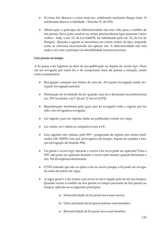 •

O crime fim absorve o crime meio (ex. estelionato mediante cheque falso. O
estelionato absorve a falsidade – Súmula 17, do STJ).

•

Observação: o princípio da Alternatividade não tem valia para o conflito de
leis penais. Serve para resolver os crimes plurinucleares (que possuem vários
verbos – hoje, o art. 12, da Lei 6368/76, foi substituído pelo art. 33, da Lei de
Drogas). Quando o agente se incursiona em vários verbos do tipo, responde
como se estivesse incursionado em apenas um. A alternatividade não tem
nada a ver com o princípio da alterabilidade (contra terceiros).

Leis penais no tempo
A lei passa a ter vigência na data de sua publicação ou depois da vacatio legis. Dura
até ser revogada por outra lei; a lei excepcional dura até passar a situação, assim
como a temporária.
•

Revogação: cassação dos efeitos de uma lei. Ab-rogação (revogação total); derrogação (revogação parcial).

•

Declaração de invalidade da lei: quando uma lei é declarada inconstitucional
(ex. STF invalidou o § 1º do art. 2º da Lei 8.072).

•

Repristinação: fenômeno pelo qual uma lei revogada volta a vigorar por ter
sido a lei revogadora revogada.

•

Lei vigente: para ser vigente, basta ser publicada e entrar em vigor.

•

Lei válida: só é válida se compatível com a CF.

•

Leis vigentes não válidas, pelo STF = progressão de regime nos crimes hediondos (AC 82959); foro por prerrogativa de função, depois de cessada a função (revogação da Súmula 394).

•

Lei penal e vacatio legis: durante a vacatio a lei nova pode ser aplicada? Para o
STF, não pode ser aplicada durante a vacatio nem mesmo quando beneficiar o
réu. Há divergência doutrinária.

•

O STF entende que não se aplica a lei na vacatio porque a lei pode ser revogada antes de entrar em vigor.

•

A regra geral é a do tempus regit actum (o ato é regido pela lei do seu tempo).
Quando ocorre o conflito de leis penais no tempo (sucessão de leis penais no
tempo), aplicam-se os seguintes princípios:
a) Irretroatividade da lei penal nova mais severa.
b) Ultra-atividade da lei penal anterior mais benéfica.
c) Retroatividade da lei penal nova mais benéfica.

135

 