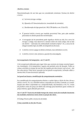 Abolitio criminis
Descriminalização de um fato que era considerado criminoso. Formas de abolitio
criminis:
a) Lei nova revoga a antiga.
b) Quando a CF descriminaliza (ex. imunidade do vereador).
c) Reelaboração do tipo penal (art. 309, CTB aboliu o art. 32 do CP).

•

É possível abolitio criminis por medida provisória? Sim, pois cabe medida
provisória no direito penal não incriminador.

•

A revogação da lei precedente pode significar abolitio ou não. Se a nova lei
revogar a antiga, mas descrever o mesmo crime em outro artigo, não se fala
em abolitio – “princípio da continuidade normativo-típico”. Ex. a nova lei de
drogas mantém tipos da 6368, em dispositivos diversos.

•

A abolitio criminis apaga os efeitos criminais, mas subsistem os civis.

•

A abolitio criminis vale, inclusive, quando há coisa julgada.

Lei excepcional e lei temporária – art. 3º, do CP.
A lei excepcional elaborada para reger fatos que ocorrem em tempo anormal (guerras, inundação). A lei temporária é aquela com período certo de duração. Todos os
crimes ocorridos no tempo de tais leis são regidos por elas (tempus regit actum) – são
leis ultra-ativas. Pode haver sucessão de leis penais excepcionais, versando sobre o
mesmo fato. O mais favorável é aplicado.
Lei penal em branco e modificação do comportamento normativo
Se a modificação do comportamento elimina o caráter típico e ilícito do fato, dá-se a
abolitio criminis. Ex. se a ANVISA retirar a maconha de sua lista. Contudo, se a modificação não altera a tipicidade ou a antijuridicidade, não beneficia o réu. Ex. venda
de produto acima do preço da tabela não retroage para beneficiar quem vendeu no
preço anterior, agora alterado para mais.
Art. 4º, do CP. Teoria da atividade (tempo do crime); teoria do resultado (momento
do resultado criminoso); teoria mista (a junção dos dois).
O Código Penal acolhe a teoria da atividade.
Crime cometido no dia dos 18 anos

137

 