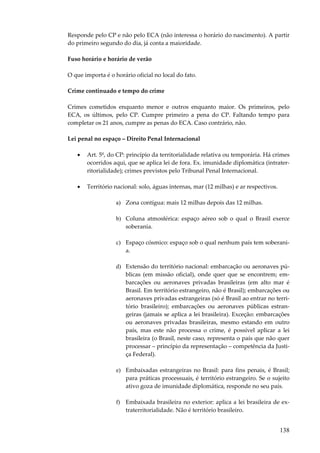 Responde pelo CP e não pelo ECA (não interessa o horário do nascimento). A partir
do primeiro segundo do dia, já conta a maioridade.
Fuso horário e horário de verão
O que importa é o horário oficial no local do fato.
Crime continuado e tempo do crime
Crimes cometidos enquanto menor e outros enquanto maior. Os primeiros, pelo
ECA, os últimos, pelo CP. Cumpre primeiro a pena do CP. Faltando tempo para
completar os 21 anos, cumpre as penas do ECA. Caso contrário, não.
Lei penal no espaço – Direito Penal Internacional
•

Art. 5º, do CP: princípio da territorialidade relativa ou temporária. Há crimes
ocorridos aqui, que se aplica lei de fora. Ex. imunidade diplomática (intraterritorialidade); crimes previstos pelo Tribunal Penal Internacional.

•

Território nacional: solo, águas internas, mar (12 milhas) e ar respectivos.
a) Zona contígua: mais 12 milhas depois das 12 milhas.
b) Coluna atmosférica: espaço aéreo sob o qual o Brasil exerce
soberania.
c) Espaço cósmico: espaço sob o qual nenhum país tem soberania.
d) Extensão do território nacional: embarcação ou aeronaves públicas (em missão oficial), onde quer que se encontrem; embarcações ou aeronaves privadas brasileiras (em alto mar é
Brasil. Em território estrangeiro, não é Brasil); embarcações ou
aeronaves privadas estrangeiras (só é Brasil ao entrar no território brasileiro); embarcações ou aeronaves públicas estrangeiras (jamais se aplica a lei brasileira). Exceção: embarcações
ou aeronaves privadas brasileiras, mesmo estando em outro
país, mas este não processa o crime, é possível aplicar a lei
brasileira (o Brasil, neste caso, representa o país que não quer
processar – princípio da representação – competência da Justiça Federal).
e) Embaixadas estrangeiras no Brasil: para fins penais, é Brasil;
para práticas processuais, é território estrangeiro. Se o sujeito
ativo goza de imunidade diplomática, responde no seu país.
f) Embaixada brasileira no exterior: aplica a lei brasileira de extraterritorialidade. Não é território brasileiro.

138

 