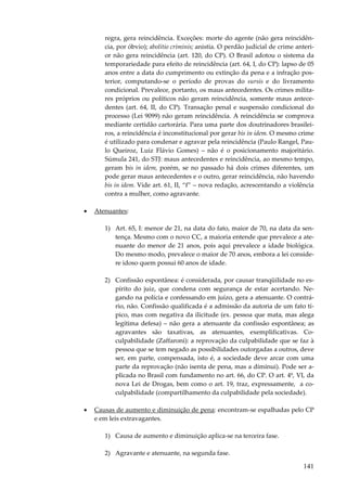 regra, gera reincidência. Exceções: morte do agente (não gera reincidência, por óbvio); abolitio criminis; anistia. O perdão judicial de crime anterior não gera reincidência (art. 120, do CP). O Brasil adotou o sistema da
temporariedade para efeito de reincidência (art. 64, I, do CP): lapso de 05
anos entre a data do cumprimento ou extinção da pena e a infração posterior, computando-se o período de provas do sursis e do livramento
condicional. Prevalece, portanto, os maus antecedentes. Os crimes militares próprios ou políticos não geram reincidência, somente maus antecedentes (art. 64, II, do CP). Transação penal e suspensão condicional do
processo (Lei 9099) não geram reincidência. A reincidência se comprova
mediante certidão cartorária. Para uma parte dos doutrinadores brasileiros, a reincidência é inconstitucional por gerar bis in idem. O mesmo crime
é utilizado para condenar e agravar pela reincidência (Paulo Rangel, Paulo Queiroz, Luiz Flávio Gomes) – não é o posicionamento majoritário.
Súmula 241, do STJ: maus antecedentes e reincidência, ao mesmo tempo,
geram bis in idem, porém, se no passado há dois crimes diferentes, um
pode gerar maus antecedentes e o outro, gerar reincidência, não havendo
bis in idem. Vide art. 61, II, “f” – nova redação, acrescentando a violência
contra a mulher, como agravante.
•

Atenuantes:
1) Art. 65, I: menor de 21, na data do fato, maior de 70, na data da sentença. Mesmo com o novo CC, a maioria entende que prevalece a atenuante do menor de 21 anos, pois aqui prevalece a idade biológica.
Do mesmo modo, prevalece o maior de 70 anos, embora a lei considere idoso quem possui 60 anos de idade.
2) Confissão espontânea: é considerada, por causar tranqüilidade no espírito do juiz, que condena com segurança de estar acertando. Negando na polícia e confessando em juízo, gera a atenuante. O contrário, não. Confissão qualificada é a admissão da autoria de um fato típico, mas com negativa da ilicitude (ex. pessoa que mata, mas alega
legítima defesa) – não gera a atenuante da confissão espontânea; as
agravantes são taxativas, as atenuantes, exemplificativas. Coculpabilidade (Zaffaroni): a reprovação da culpabilidade que se faz à
pessoa que se tem negado as possibilidades outorgadas a outros, deve
ser, em parte, compensada, isto é, a sociedade deve arcar com uma
parte da reprovação (não isenta de pena, mas a diminui). Pode ser aplicada no Brasil com fundamento no art. 66, do CP. O art. 4º, VI, da
nova Lei de Drogas, bem como o art. 19, traz, expressamente, a coculpabilidade (compartilhamento da culpabilidade pela sociedade).

•

Causas de aumento e diminuição de pena: encontram-se espalhadas pelo CP
e em leis extravagantes.
1) Causa de aumento e diminuição aplica-se na terceira fase.
2) Agravante e atenuante, na segunda fase.

141

 