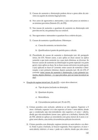 3) Causas de aumento e diminuição podem elevar a pena além do máximo ou aquém do mínimo legal previsto.
4) Nos casos de agravantes e atenuantes, o juiz está preso ao mínimo e
ao máximo previstos (Súmula 231, do STJ).
5) Nas causas de aumento, o quantum de aumento ou diminuição está
previsto em lei, em patamar fixo ou variável.
6) Nas agravantes e atenuantes o quantum fica a critério do juiz.
7) Causas de aumento e qualificadoras. Diferenças:
a) Causa de aumento, na terceira fase.
b) Qualificadora é ponto de partida para o cálculo.
8) Pluralidade de causas de aumento e diminuição (art. 68, parágrafo
único, do CP). Nesses casos, o juiz aplica as duas causas ou aplica
somente a que mais aumente ou a que mais diminua, se diversas. Se
houver causas de aumento ou diminuição na parte especial e na parte
geral, o juiz aplica as duas. Se as duas causas estiverem na parte geral,
o juiz aplicará as duas (1ª corrente: entre causas de aumento e diminuição, o juiz primeiro diminui, depois aumenta [art. 68, do CP]; 2ª
corrente: entre causas de aumento e diminuição, o juiz primeiro aumenta, depois diminui – é o que prevalece, por ser mais favorável ao
réu).
•

Fixação do regime inicial (art. 33, do CP) – o juiz deve observar:
a) Tipo de pena (reclusão ou detenção).
b) Quantum da pena.
c) Reincidência.
d) Circunstâncias judiciais (art. 59, do CP).
1) Crimes punidos com reclusão: admite-se os três regimes. Superior a 8
anos = fechado; superior a 4 e não superior a 8 anos = semi-aberto, desde
que o condenado seja não-reincidente; não superior a 4 anos = aberto,
desde que não-reincidente (nesse caso, aplica-se o fechado). Súmula 269,
do STJ: admite-se aplicar ao reincidente com pena menor de 4 anos o regime semi-aberto, caso tenha circunstâncias judiciais favoráveis.
2) Crimes punidos com detenção: regimes iniciais no semi-aberto e no aberto. Pode ir para o fechado, se houver regressão. Pena superior a 4 anos =
semi-aberto; inferior a 4 anos = pode ser o aberto, desde que não reinci-

142

 
