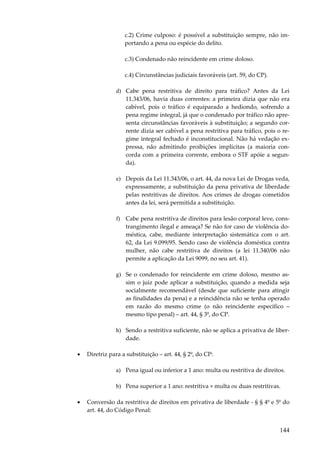 c.2) Crime culposo: é possível a substituição sempre, não importando a pena ou espécie do delito.
c.3) Condenado não reincidente em crime doloso.
c.4) Circunstâncias judiciais favoráveis (art. 59, do CP).
d) Cabe pena restritiva de direito para tráfico? Antes da Lei
11.343/06, havia duas correntes: a primeira dizia que não era
cabível, pois o tráfico é equiparado a hediondo, sofrendo a
pena regime integral, já que o condenado por tráfico não apresenta circunstâncias favoráveis à substituição; a segundo corrente dizia ser cabível a pena restritiva para tráfico, pois o regime integral fechado é inconstitucional. Não há vedação expressa, não admitindo proibições implícitas (a maioria concorda com a primeira corrente, embora o STF apóie a segunda).
e) Depois da Lei 11.343/06, o art. 44, da nova Lei de Drogas veda,
expressamente, a substituição da pena privativa de liberdade
pelas restritivas de direitos. Aos crimes de drogas cometidos
antes da lei, será permitida a substituição.
f) Cabe pena restritiva de direitos para lesão corporal leve, constrangimento ilegal e ameaça? Se não for caso de violência doméstica, cabe, mediante interpretação sistemática com o art.
62, da Lei 9.099/95. Sendo caso de violência doméstica contra
mulher, não cabe restritiva de direitos (a lei 11.340/06 não
permite a aplicação da Lei 9099, no seu art. 41).
g) Se o condenado for reincidente em crime doloso, mesmo assim o juiz pode aplicar a substituição, quando a medida seja
socialmente recomendável (desde que suficiente para atingir
as finalidades da pena) e a reincidência não se tenha operado
em razão do mesmo crime (o não reincidente específico –
mesmo tipo penal) – art. 44, § 3º, do CP.
h) Sendo a restritiva suficiente, não se aplica a privativa de liberdade.
•

Diretriz para a substituição – art. 44, § 2º, do CP:
a) Pena igual ou inferior a 1 ano: multa ou restritiva de direitos.
b) Pena superior a 1 ano: restritiva + multa ou duas restritivas.

•

Conversão da restritiva de direitos em privativa de liberdade - § § 4º e 5º do
art. 44, do Código Penal:

144

 