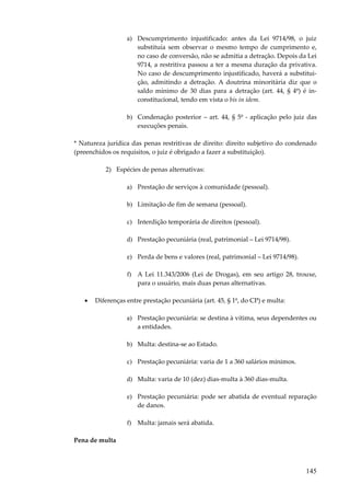 a) Descumprimento injustificado: antes da Lei 9714/98, o juiz
substituía sem observar o mesmo tempo de cumprimento e,
no caso de conversão, não se admitia a detração. Depois da Lei
9714, a restritiva passou a ter a mesma duração da privativa.
No caso de descumprimento injustificado, haverá a substituição, admitindo a detração. A doutrina minoritária diz que o
saldo mínimo de 30 dias para a detração (art. 44, § 4º) é inconstitucional, tendo em vista o bis in idem.
b) Condenação posterior – art. 44, § 5º - aplicação pelo juiz das
execuções penais.
* Natureza jurídica das penas restritivas de direito: direito subjetivo do condenado
(preenchidos os requisitos, o juiz é obrigado a fazer a substituição).
2) Espécies de penas alternativas:
a) Prestação de serviços à comunidade (pessoal).
b) Limitação de fim de semana (pessoal).
c) Interdição temporária de direitos (pessoal).
d) Prestação pecuniária (real, patrimonial – Lei 9714/98).
e) Perda de bens e valores (real, patrimonial – Lei 9714/98).
f) A Lei 11.343/2006 (Lei de Drogas), em seu artigo 28, trouxe,
para o usuário, mais duas penas alternativas.
•

Diferenças entre prestação pecuniária (art. 45, § 1º, do CP) e multa:
a) Prestação pecuniária: se destina à vítima, seus dependentes ou
a entidades.
b) Multa: destina-se ao Estado.
c) Prestação pecuniária: varia de 1 a 360 salários mínimos.
d) Multa: varia de 10 (dez) dias-multa à 360 dias-multa.
e) Prestação pecuniária: pode ser abatida de eventual reparação
de danos.
f) Multa: jamais será abatida.

Pena de multa

145

 