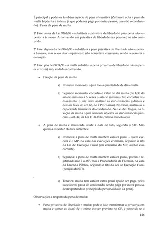 É principal e pode ser também espécie de pena alternativa (Zaffaroni acha a pena de
multa hipócrita e inócua, já que pode ser paga por outra pessoa, que não o condenado). Fases da pena de multa:
1ª Fase: antes da Lei 9268/96 – substituía a privativa de liberdade para pena não superior a 6 meses. A conversão em privativa de liberdade era possível, se não cumprida.
2ª Fase: depois da Lei 9268/96 – substituía a pena privativa de liberdade não superior
a 6 meses, mas o seu descumprimento não acarretava conversão, sendo necessária a
execução.
3ª Fase: pós Lei 9714/98 – a multa substitui a pena privativa de liberdade não superior a 1 (um) ano, vedada a conversão.
•

Fixação da pena de multa:
a) Primeiro momento: o juiz fixa a quantidade de dias-multa.
b) Segundo momento: encontra o valor do dia multa (de 1/30 do
salário mínimo a 5 vezes o salário mínimo). No encontro dos
dias-multa, o juiz deve analisar as circunstâncias judiciais e
demais fases do art. 68, do CP (trifásico). No valor, analisa-se a
capacidade financeira do condenado. Na Lei de Drogas, na fixação da multa o juiz somente observa as circunstâncias judiciais – art. 42, da Lei 11.343/06 (critério monofásico).

•

A pena de multa é atualizada desde a data do fato, segundo o STF. Mas
quem a executa? Há três correntes:
a) Primeira: a pena de multa mantém caráter penal – quem executa é o MP, na vara das execuções criminais, segundo o rito
da Lei de Execução Fiscal (em concurso do MP, adotar essa
corrente).
b) Segunda: a pena de multa mantém caráter penal, porém o legitimado não é o MP, mas a Procuradoria da Fazenda, na vara
da Fazenda Pública, segundo o rito da Lei de Execução Fiscal
(posição do STJ).

,
c) Terceira: multa tem caráter extra-penal (pode ser paga pelos
sucessores; passa do condenado, sendo paga por outra pessoa,
desrespeitando o princípio da personalidade da pena).
Observações a respeito da pena de multa:
•

Pena privativa de liberdade + multa: pode o juiz transformar a privativa em
multa e somar as duas? Se o crime estiver previsto no CP, é possível; se o

146

 
