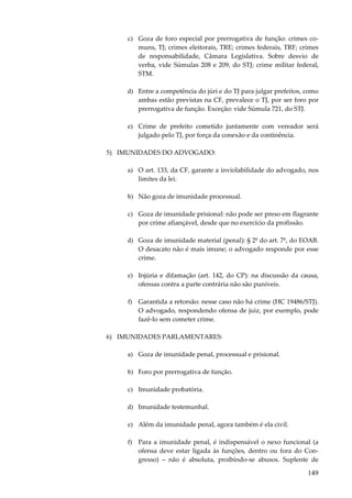 c) Goza de foro especial por prerrogativa de função: crimes comuns, TJ; crimes eleitorais, TRE; crimes federais, TRF; crimes
de responsabilidade, Câmara Legislativa. Sobre desvio de
verba, vide Súmulas 208 e 209, do STJ; crime militar federal,
STM.
d) Entre a competência do júri e do TJ para julgar prefeitos, como
ambas estão previstas na CF, prevalece o TJ, por ser foro por
prerrogativa de função. Exceção: vide Súmula 721, do STJ.
e) Crime de prefeito cometido juntamente com vereador será
julgado pelo TJ, por força da conexão e da continência.
5) IMUNIDADES DO ADVOGADO:
a) O art. 133, da CF, garante a inviolabilidade do advogado, nos
limites da lei.
b) Não goza de imunidade processual.
c) Goza de imunidade prisional: não pode ser preso em flagrante
por crime afiançável, desde que no exercício da profissão.
d) Goza de imunidade material (penal): § 2º do art. 7º, do EOAB.
O desacato não é mais imune; o advogado responde por esse
crime.
e) Injúria e difamação (art. 142, do CP): na discussão da causa,
ofensas contra a parte contrária não são puníveis.
f) Garantida a retorsão: nesse caso não há crime (HC 19486/STJ).
O advogado, respondendo ofensa de juiz, por exemplo, pode
fazê-lo sem cometer crime.
6) IMUNIDADES PARLAMENTARES:
a) Goza de imunidade penal, processual e prisional.
b) Foro por prerrogativa de função.
c) Imunidade probatória.
d) Imunidade testemunhal.
e) Além da imunidade penal, agora também é ela civil.
f) Para a imunidade penal, é indispensável o nexo funcional (a
ofensa deve estar ligada às funções, dentro ou fora do Congresso) – não é absoluta, proibindo-se abusos. Suplente de

149

 