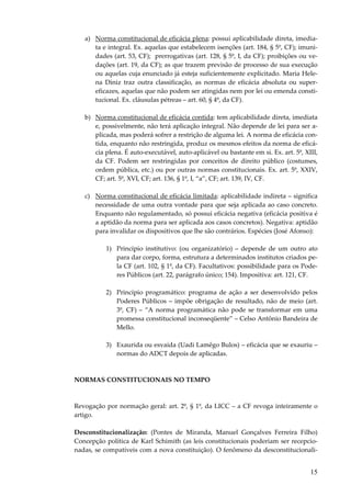 a) Norma constitucional de eficácia plena: possui aplicabilidade direta, imediata e integral. Ex. aquelas que estabelecem isenções (art. 184, § 5º, CF); imunidades (art. 53, CF); prerrogativas (art. 128, § 5º, I, da CF); proibições ou vedações (art. 19, da CF); as que trazem previsão de processo de sua execução
ou aquelas cuja enunciado já esteja suficientemente explicitado. Maria Helena Diniz traz outra classificação, as normas de eficácia absoluta ou supereficazes, aquelas que não podem ser atingidas nem por lei ou emenda constitucional. Ex. cláusulas pétreas – art. 60, § 4º, da CF).
b) Norma constitucional de eficácia contida: tem aplicabilidade direta, imediata
e, possivelmente, não terá aplicação integral. Não depende de lei para ser aplicada, mas poderá sofrer a restrição de alguma lei. A norma de eficácia contida, enquanto não restringida, produz os mesmos efeitos da norma de eficácia plena. É auto-executável, auto-aplicável ou bastante em si. Ex. art. 5º, XIII,
da CF. Podem ser restringidas por conceitos de direito público (costumes,
ordem pública, etc.) ou por outras normas constitucionais. Ex. art. 5º, XXIV,
CF; art. 5º, XVI, CF; art. 136, § 1º, I, “a”, CF; art. 139, IV, CF.
c) Norma constitucional de eficácia limitada: aplicabilidade indireta – significa
necessidade de uma outra vontade para que seja aplicada ao caso concreto.
Enquanto não regulamentado, só possui eficácia negativa (eficácia positiva é
a aptidão da norma para ser aplicada aos casos concretos). Negativa: aptidão
para invalidar os dispositivos que lhe são contrários. Espécies (José Afonso):
1) Princípio institutivo: (ou organizatório) – depende de um outro ato
para dar corpo, forma, estrutura a determinados institutos criados pela CF (art. 102, § 1º, da CF). Facultativos: possibilidade para os Poderes Públicos (art. 22, parágrafo único; 154). Impositiva: art. 121, CF.
2) Princípio programático: programa de ação a ser desenvolvido pelos
Poderes Públicos – impõe obrigação de resultado, não de meio (art.
3º, CF) – “A norma programática não pode se transformar em uma
promessa constitucional inconseqüente” – Celso Antônio Bandeira de
Mello.
3) Exaurida ou esvaída (Uadi Lamêgo Bulos) – eficácia que se exauriu –
normas do ADCT depois de aplicadas.

NORMAS CONSTITUCIONAIS NO TEMPO

Revogação por normação geral: art. 2º, § 1º, da LICC – a CF revoga inteiramente o
artigo.
Desconstitucionalização: (Pontes de Miranda, Manuel Gonçalves Ferreira Filho)
Concepção política de Karl Schimith (as leis constitucionais poderiam ser recepcionadas, se compatíveis com a nova constituição). O fenômeno da desconstitucionali-

15

 