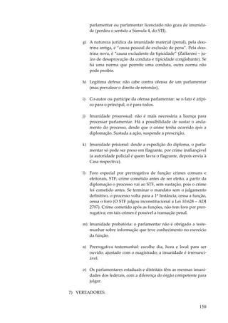 parlamentar ou parlamentar licenciado não goza de imunidade (perdeu o sentido a Súmula 4, do STJ).
g) A natureza jurídica da imunidade material (penal), pela doutrina antiga, é “causa pessoal de exclusão de pena”. Pela doutrina nova, é “causa excludente da tipicidade” (Zaffaroni – juízo de desaprovação da conduta e tipicidade conglobante). Se
há uma norma que permite uma conduta, outra norma não
pode proibir.
h) Legítima defesa: não cabe contra ofensa de um parlamentar
(mas prevalece o direito de retorsão).
i)

Co-autor ou partícipe da ofensa parlamentar: se o fato é atípico para o principal, o é para todos.

j)

Imunidade processual: não é mais necessária a licença para
processar parlamentar. Há a possibilidade de sustar o andamento do processo, desde que o crime tenha ocorrido após a
diplomação. Sustada a ação, suspende a prescrição.

k) Imunidade prisional: desde a expedição do diploma, o parlamentar só pode ser preso em flagrante, por crime inafiançável
(a autoridade policial é quem lavra o flagrante, depois envia à
Casa respectiva).
l)

Foro especial por prerrogativa de função: crimes comuns e
eleitorais, STF; crime cometido antes de ser eleito, a partir da
diplomação o processo vai ao STF, sem sustação, pois o crime
foi cometido antes. Se terminar o mandato sem o julgamento
definitivo, o processo volta para a 1ª Instância; cessa a função,
cessa o foro (O STF julgou inconstitucional a Lei 10.628 – ADI
2797). Crime cometido após as funções, não tem foro por prerrogativa; em tais crimes é possível a transação penal.

m) Imunidade probatória: o parlamentar não é obrigado a testemunhar sobre informação que teve conhecimento no exercício
da função.
n) Prerrogativa testemunhal: escolhe dia, hora e local para ser
ouvido, ajustado com o magistrado; a imunidade é irrenunciável.
o) Os parlamentares estaduais e distritais têm as mesmas imunidades dos federais, com a diferença do órgão competente para
julgar.
7) VEREADORES:

150

 