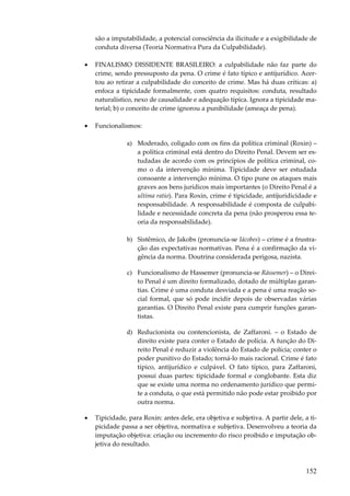 são a imputabilidade, a potencial consciência da ilicitude e a exigibilidade de
conduta diversa (Teoria Normativa Pura da Culpabilidade).
•

FINALISMO DISSIDENTE BRASILEIRO: a culpabilidade não faz parte do
crime, sendo pressuposto da pena. O crime é fato típico e antijurídico. Acertou ao retirar a culpabilidade do conceito de crime. Mas há duas críticas: a)
enfoca a tipicidade formalmente, com quatro requisitos: conduta, resultado
naturalístico, nexo de causalidade e adequação típica. Ignora a tipicidade material; b) o conceito de crime ignorou a punibilidade (ameaça de pena).

•

Funcionalismos:
a) Moderado, coligado com os fins da política criminal (Roxin) –
a política criminal está dentro do Direito Penal. Devem ser estudadas de acordo com os princípios de política criminal, como o da intervenção mínima. Tipicidade deve ser estudada
consoante a intervenção mínima. O tipo pune os ataques mais
graves aos bens jurídicos mais importantes (o Direito Penal é a
ultima ratio). Para Roxin, crime é tipicidade, antijuridicidade e
responsabilidade. A responsabilidade é composta de culpabilidade e necessidade concreta da pena (não prosperou essa teoria da responsabilidade).
b) Sistêmico, de Jakobs (pronuncia-se Iácobes) – crime é a frustração das expectativas normativas. Pena é a confirmação da vigência da norma. Doutrina considerada perigosa, nazista.
c) Funcionalismo de Hassemer (pronuncia-se Rássemer) – o Direito Penal é um direito formalizado, dotado de múltiplas garantias. Crime é uma conduta desviada e a pena é uma reação social formal, que só pode incidir depois de observadas várias
garantias. O Direito Penal existe para cumprir funções garantistas.
d) Reducionista ou contencionista, de Zaffaroni. – o Estado de
direito existe para conter o Estado de polícia. A função do Direito Penal é reduzir a violência do Estado de polícia; conter o
poder punitivo do Estado; torná-lo mais racional. Crime é fato
típico, antijurídico e culpável. O fato típico, para Zaffaroni,
possui duas partes: tipicidade formal e conglobante. Esta diz
que se existe uma norma no ordenamento jurídico que permite a conduta, o que está permitido não pode estar proibido por
outra norma.

•

Tipicidade, para Roxin: antes dele, era objetiva e subjetiva. A partir dele, a tipicidade passa a ser objetiva, normativa e subjetiva. Desenvolveu a teoria da
imputação objetiva: criação ou incremento do risco proibido e imputação objetiva do resultado.

152

 