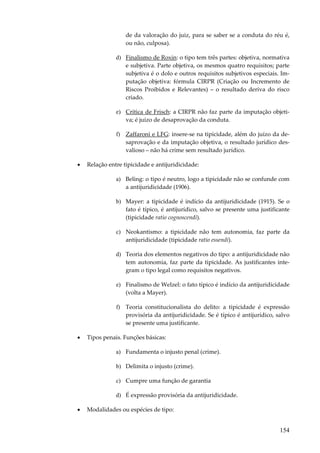 de da valoração do juiz, para se saber se a conduta do réu é,
ou não, culposa).
d) Finalismo de Roxin: o tipo tem três partes: objetiva, normativa
e subjetiva. Parte objetiva, os mesmos quatro requisitos; parte
subjetiva é o dolo e outros requisitos subjetivos especiais. Imputação objetiva: fórmula CIRPR (Criação ou Incremento de
Riscos Proibidos e Relevantes) – o resultado deriva do risco
criado.
e) Crítica de Frisch: a CIRPR não faz parte da imputação objetiva; é juízo de desaprovação da conduta.
f) Zaffaroni e LFG: insere-se na tipicidade, além do juízo da desaprovação e da imputação objetiva, o resultado jurídico desvalioso – não há crime sem resultado jurídico.
•

Relação entre tipicidade e antijuridicidade:
a) Beling: o tipo é neutro, logo a tipicidade não se confunde com
a antijuridicidade (1906).
b) Mayer: a tipicidade é indício da antijuridicidade (1915). Se o
fato é típico, é antijurídico, salvo se presente uma justificante
(tipicidade ratio cognoscendi).
c) Neokantismo: a tipicidade não tem autonomia, faz parte da
antijuridicidade (tipicidade ratio essendi).
d) Teoria dos elementos negativos do tipo: a antijuridicidade não
tem autonomia, faz parte da tipicidade. As justificantes integram o tipo legal como requisitos negativos.
e) Finalismo de Welzel: o fato típico é indício da antijuridicidade
(volta a Mayer).
f) Teoria constitucionalista do delito: a tipicidade é expressão
provisória da antijuridicidade. Se é típico é antijurídico, salvo
se presente uma justificante.

•

Tipos penais. Funções básicas:
a) Fundamenta o injusto penal (crime).
b) Delimita o injusto (crime).
c) Cumpre uma função de garantia
d) É expressão provisória da antijuridicidade.

•

Modalidades ou espécies de tipo:

154

 