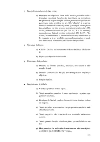 •

Requisitos estruturais do tipo penal:
a) Objetivos ou subjetivos. Estes estão na cabeça do réu (dolo +
intenções especiais). Aqueles são descritivos ou normativos.
Os primeiros exigem simples verificação sensorial (podem ser
percebidos pelos sentidos: no art. 121, “alguém” é o ser humano). Os normativos são requisitos que exigem valoração do
juiz, divididos em três grupos: normativos jurídicos (art. 178,
do CP); normativos culturais (art. 233, do CP – ato obsceno);
normativos da ilicitude contida no tipo (art. 151, do CP – “devassar, indevidamente” – termo desnecessário; mesmo sem ele, entender-se-ia ser proibido o comando normativo; o requisito da ilicitude, no exemplo, está dentro da tipicidade.

•

Novidade de Roxin:
a) CIRPR – Criação ou Incremento do Risco Proibido e Relevante.
b) Imputação objetiva do resultado.

•

Dimensões do tipo, hoje:
a) Objetiva ou formais (conduta, resultado, nexo causal e adequação típica).
b) Material (desvaloração da ação, resultado jurídico, imputação
objetiva).
c) Subjetiva (dolo).

•

Requisitos da tipicidade:
a) Conduta: pertence ao fato típico.
b) Teoria causalista: conduta é mero movimento corpóreo, que
gera um resultado.
c) Finalismo de Welzel: conduta é uma atividade finalista, dolosa
ou culposa.
d) Teoria social da ação: conduta é a que gera um resultado socialmente relevante.
e) Teoria negativa: não evitação de um resultado socialmente
danoso.
f) Teoria pessoal da ação: manifestação da personalidade do autor.
g) Hoje, conduta é a realização de um fazer ou não fazer típico,
dominável ou dominado pela vontade.

156

 