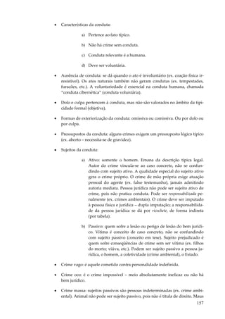 •

Características da conduta:
a) Pertence ao fato típico.
b) Não há crime sem conduta.
c) Conduta relevante é a humana.
d) Deve ser voluntária.

•

Ausência de conduta: se dá quando o ato é involuntário (ex. coação física irresistível). Os atos naturais também não geram condutas (ex. tempestades,
furacões, etc.). A voluntariedade é essencial na conduta humana, chamada
“conduta cibernética” (conduta voluntária).

•

Dolo e culpa pertencem à conduta, mas não são valorados no âmbito da tipicidade formal (objetiva).

•

Formas de exteriorização da conduta: omissiva ou comissiva. Ou por dolo ou
por culpa.

•

Pressupostos da conduta: alguns crimes exigem um pressuposto lógico típico
(ex. aborto – necessita-se de gravidez).

•

Sujeitos da conduta:
a) Ativo: somente o homem. Emana da descrição típica legal.
Autor do crime vincula-se ao caso concreto, não se confundindo com sujeito ativo. A qualidade especial do sujeito ativo
gera o crime próprio. O crime de mão própria exige atuação
pessoal do agente (ex. falso testemunho), jamais admitindo
autoria mediata. Pessoa jurídica não pode ser sujeito ativo de
crime, pois não pratica conduta. Pode ser responsabilizada penalmente (ex. crimes ambientais). O crime deve ser imputado
à pessoa física e jurídica – dupla imputação; a responsabilidade da pessoa jurídica se dá por ricochete, de forma indireta
(por tabela).
b) Passivo: quem sofre a lesão ou perigo de lesão do bem jurídico. Vítima é conceito de caso concreto, não se confundindo
com sujeito passivo (conceito em tese). Sujeito prejudicado é
quem sofre conseqüências de crime sem ser vítima (ex. filhos
do morto; viúva, etc.). Podem ser sujeito passivo a pessoa jurídica, o homem, a coletividade (crime ambiental), o Estado.

•

Crime vago: é aquele cometido contra personalidade indefinida.

•

Crime oco: é o crime impossível – meio absolutamente ineficaz ou não há
bem jurídico.

•

Crime massa: sujeitos passivos são pessoas indeterminadas (ex. crime ambiental). Animal não pode ser sujeito passivo, pois não é titula de direito. Maus

157

 