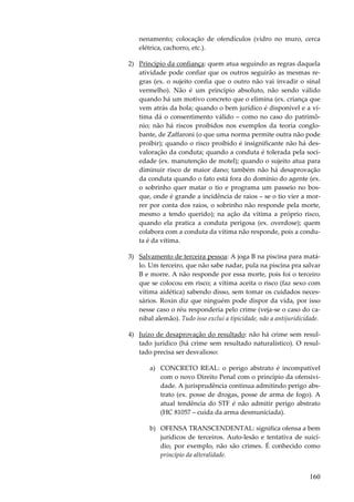 nenamento; colocação de ofendículos (vidro no muro, cerca
elétrica, cachorro, etc.).
2) Princípio da confiança: quem atua seguindo as regras daquela
atividade pode confiar que os outros seguirão as mesmas regras (ex. o sujeito confia que o outro não vai invadir o sinal
vermelho). Não é um princípio absoluto, não sendo válido
quando há um motivo concreto que o elimina (ex. criança que
vem atrás da bola; quando o bem jurídico é disponível e a vítima dá o consentimento válido – como no caso do patrimônio; não há riscos proibidos nos exemplos da teoria conglobante, de Zaffaroni (o que uma norma permite outra não pode
proibir); quando o risco proibido é insignificante não há desvaloração da conduta; quando a conduta é tolerada pela sociedade (ex. manutenção de motel); quando o sujeito atua para
diminuir risco de maior dano; também não há desaprovação
da conduta quando o fato está fora do domínio do agente (ex.
o sobrinho quer matar o tio e programa um passeio no bosque, onde é grande a incidência de raios – se o tio vier a morrer por conta dos raios, o sobrinho não responde pela morte,
mesmo a tendo querido); na ação da vítima a próprio risco,
quando ela pratica a conduta perigosa (ex. overdose); quem
colabora com a conduta da vítima não responde, pois a conduta é da vítima.
3) Salvamento de terceira pessoa: A joga B na piscina para matálo. Um terceiro, que não sabe nadar, pula na piscina pra salvar
B e morre. A não responde por essa morte, pois foi o terceiro
que se colocou em risco; a vítima aceita o risco (faz sexo com
vítima aidética) sabendo disso, sem tomar os cuidados necessários. Roxin diz que ninguém pode dispor da vida, por isso
nesse caso o réu responderia pelo crime (veja-se o caso do canibal alemão). Tudo isso exclui a tipicidade, não a antijuridicidade.
4) Juízo de desaprovação do resultado: não há crime sem resultado jurídico (há crime sem resultado naturalístico). O resultado precisa ser desvalioso:
a) CONCRETO REAL: o perigo abstrato é incompatível
com o novo Direito Penal com o princípio da ofensividade. A jurisprudência continua admitindo perigo abstrato (ex. posse de drogas, posse de arma de fogo). A
atual tendência do STF é não admitir perigo abstrato
(HC 81057 – cuida da arma desmuniciada).
b) OFENSA TRANSCENDENTAL: significa ofensa a bem
jurídicos de terceiros. Auto-lesão e tentativa de suicídio, por exemplo, não são crimes. É conhecido como
princípio da alteralidade.

160

 