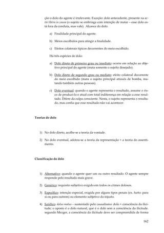 ção o dolo do agente é irrelevante. Exceção: dolo antecedente, presente na actio libera in causa (o sujeito se embriaga com intenção de matar – esse dolo está fora da conduta, mas vale). Alcance do dolo:
a) Finalidade principal do agente.
b) Meios escolhidos para atingir a finalidade.
c) Efeitos colaterais típicos decorrentes do meio escolhido.
Há três espécies de dolo:
a) Dolo direto de primeiro grau ou imediato: ocorre em relação ao objetivo principal do agente (mata somente o sujeito desejado).
b) Dolo direto de segundo grau ou mediato: efeito colateral decorrente
do meio escolhido (mata o sujeito principal através de bomba, matando também outras pessoas).
c) Dolo eventual: quando o agente representa o resultado, assume o risco de produzi-lo e atual com total indiferença em relação a esse resultado. Difere da culpa consciente. Nesta, o sujeito representa o resultado, mas confia que esse resultado não vai acontecer.

Teorias do dolo

1) No dolo direto, acolhe-se a teoria da vontade.
2) No dolo eventual, adotou-se a teoria da representação + a teoria do assentimento.

Classificação do dolo

1) Alternativo: quando o agente quer um ou outro resultado. O agente sempre
responde pelo resultado mais grave.
2) Genérico: requisito subjetivo exigido em todos os crimes dolosos.
3) Específico: intenção especial, exigida por alguns tipos penais (ex. furto: para
si ou para outrem) ou elemento subjetivo do injusto.
4) Jurídico: dolus malus – sustentado pelo causalismo: dolo + consciência da ilicitude; o oposto é o dolo natural, que é o dolo sem a consciência da ilicitude.
segundo Mezger, a consciência da ilicitude deve ser compreendida de forma

162

 
