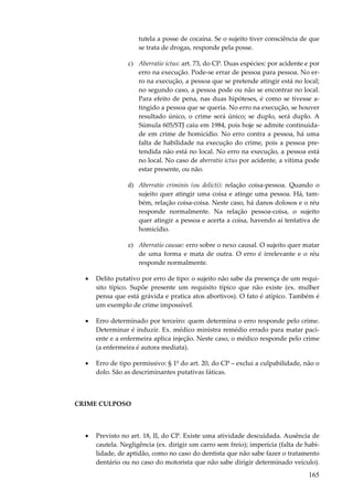 tutela a posse de cocaína. Se o sujeito tiver consciência de que
se trata de drogas, responde pela posse.
c) Aberratio ictus: art. 73, do CP. Duas espécies: por acidente e por
erro na execução. Pode-se errar de pessoa para pessoa. No erro na execução, a pessoa que se pretende atingir está no local;
no segundo caso, a pessoa pode ou não se encontrar no local.
Para efeito de pena, nas duas hipóteses, é como se tivesse atingido a pessoa que se queria. No erro na execução, se houver
resultado único, o crime será único; se duplo, será duplo. A
Súmula 605/STJ caiu em 1984, pois hoje se admite continuidade em crime de homicídio. No erro contra a pessoa, há uma
falta de habilidade na execução do crime, pois a pessoa pretendida não está no local. No erro na execução, a pessoa está
no local. No caso de aberratio ictus por acidente, a vítima pode
estar presente, ou não.
d) Aberratio criminis (ou delicti): relação coisa-pessoa. Quando o
sujeito quer atingir uma coisa e atinge uma pessoa. Há, também, relação coisa-coisa. Neste caso, há danos dolosos e o réu
responde normalmente. Na relação pessoa-coisa, o sujeito
quer atingir a pessoa e acerta a coisa, havendo aí tentativa de
homicídio.
e) Aberratio causae: erro sobre o nexo causal. O sujeito quer matar
de uma forma e mata de outra. O erro é irrelevante e o réu
responde normalmente.
•

Delito putativo por erro de tipo: o sujeito não sabe da presença de um requisito típico. Supõe presente um requisito típico que não existe (ex. mulher
pensa que está grávida e pratica atos abortivos). O fato é atípico. Também é
um exemplo de crime impossível.

•

Erro determinado por terceiro: quem determina o erro responde pelo crime.
Determinar é induzir. Ex. médico ministra remédio errado para matar paciente e a enfermeira aplica injeção. Neste caso, o médico responde pelo crime
(a enfermeira é autora mediata).

•

Erro de tipo permissivo: § 1º do art. 20, do CP – exclui a culpabilidade, não o
dolo. São as descriminantes putativas fáticas.

CRIME CULPOSO

•

Previsto no art. 18, II, do CP. Existe uma atividade descuidada. Ausência de
cautela. Negligência (ex. dirigir um carro sem freio); imperícia (falta de habilidade, de aptidão, como no caso do dentista que não sabe fazer o tratamento
dentário ou no caso do motorista que não sabe dirigir determinado veículo).

165

 