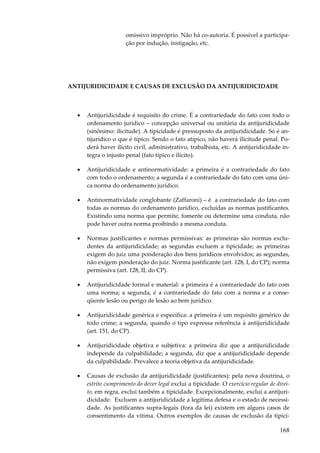omissivo impróprio. Não há co-autoria. É possível a participação por indução, instigação, etc.

ANTIJURIDICIDADE E CAUSAS DE EXCLUSÃO DA ANTIJURIDICIDADE

•

Antijuridicidade é requisito do crime. É a contrariedade do fato com todo o
ordenamento jurídico – concepção universal ou unitária da antijuridicidade
(sinônimo: ilicitude). A tipicidade é pressuposto da antijuridicidade. Só é antijurídico o que é típico. Sendo o fato atípico, não haverá ilicitude penal. Poderá haver ilícito civil, administrativo, trabalhista, etc. A antijuridicidade integra o injusto penal (fato típico e ilícito).

•

Antijuridicidade e antinormatividade: a primeira é a contrariedade do fato
com todo o ordenamento; a segunda é a contrariedade do fato com uma única norma do ordenamento jurídico.

•

Antinormatividade conglobante (Zaffaroni) – é a contrariedade do fato com
todas as normas do ordenamento jurídico, excluídas as normas justificantes.
Existindo uma norma que permite, fomente ou determine uma conduta, não
pode haver outra norma proibindo a mesma conduta.

•

Normas justificantes e normas permissivas: as primeiras são normas excludentes da antijuridicidade; as segundas excluem a tipicidade; as primeiras
exigem do juiz uma ponderação dos bens jurídicos envolvidos; as segundas,
não exigem ponderação do juiz. Norma justificante (art. 128, I, do CP); norma
permissiva (art. 128, II, do CP).

•

Antijuridicidade formal e material: a primeira é a contrariedade do fato com
uma norma; a segunda, é a contrariedade do fato com a norma e a conseqüente lesão ou perigo de lesão ao bem jurídico.

•

Antijuridicidade genérica e específica: a primeira é um requisito genérico de
todo crime; a segunda, quando o tipo expressa referência à antijuridicidade
(art. 151, do CP).

•

Antijuridicidade objetiva e subjetiva: a primeira diz que a antijuridicidade
independe da culpabilidade; a segunda, diz que a antijuridicidade depende
da culpabilidade. Prevalece a teoria objetiva da antijuridicidade.

•

Causas de exclusão da antijuridicidade (justificantes): pela nova doutrina, o
estrito cumprimento do dever legal exclui a tipicidade. O exercício regular de direito, em regra, exclui também a tipicidade. Excepcionalmente, exclui a antijuridicidade. Excluem a antijuridicidade a legítima defesa e o estado de necessidade. As justificantes supra-legais (fora da lei) existem em alguns casos de
consentimento da vítima. Outros exemplos de causas de exclusão da tipici-

168

 