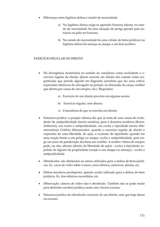 •

Diferenças entre legítima defesa e estado de necessidade:
a) Na legítima defesa exige-se agressão humana injusta; no estado de necessidade há uma situação de perigo gerada pela natureza ou pelo ser humano.
b) No estado de necessidade há uma colisão de bens jurídicos; na
legítima defesa há ameaça ou ataque a um bem jurídico.

EXERCÍCIO REGULAR DE DIREITO

•

Há divergência doutrinária no sentido de considerar como excludente o exercício regular de direito. Quem exercita um direito não comete crime (ex.
particular que prende alguém em flagrante; jornalista que faz uma crítica;
expressões ofensivas do advogado na petição, na discussão da causa; mulher
que aborta por causa de um estupro, etc.). Requisitos:
a) Exercício de um direito previsto em alguma norma.
b)

Exercício regular, sem abusos.

c) Consciência de que se exercita um direito.
•

Natureza jurídica: a posição clássica diz que se trata de uma causa de excludente da antijuridicidade (teoria unitária); para a doutrina moderna (Roxin,
Zaffaroni), ora exclui a antijuridicidade, ora exclui a tipicidade (teoria diferenciadora). Critério diferenciador: quando o exercício regular de direito é
expressão de uma liberdade de ação, é exclusão de tipicidade; quando for
uma reação frente a um perigo ou ataque, exclui a antijuridicidade, pois exige um juízo de ponderação dos bens em conflito. A mulher vítima de estupro
pode, ou não, abortar (direito de liberdade de ação) – exclui a tipicidade; expulsão de alguém da propriedade (reação a um ataque ou ameaça) – exclui a
antijuridicidade.

•

Ofendículos: são obstáculos ou meios utilizados para a defesa de bens jurídicos. Ex. cacos de vidro sobre o muro, cerca elétrica, cachorros, alarme, etc.

•

Defesa mecânica predisposta: aparato oculto utilizado para a defesa de bens
jurídicos. Ex. fios elétricos escondidos, etc.

•

Observação: câmera de vídeo não é ofendículo. Também não se pode matar
para defender um bem jurídico; neste caso, haverá excesso.

•

Natureza jurídica do ofendículo: exercício de um direito, sem que haja abuso
ou excesso.

171

 