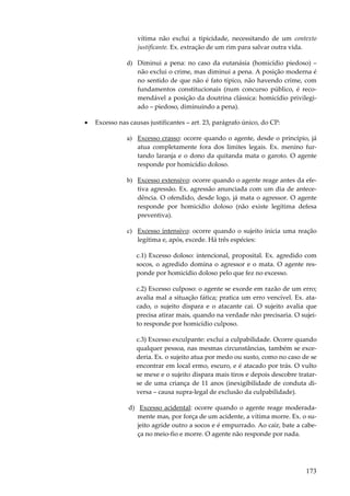 vítima não exclui a tipicidade, necessitando de um contexto
justificante. Ex. extração de um rim para salvar outra vida.
d) Diminui a pena: no caso da eutanásia (homicídio piedoso) –
não exclui o crime, mas diminui a pena. A posição moderna é
no sentido de que não é fato típico, não havendo crime, com
fundamentos constitucionais (num concurso público, é recomendável a posição da doutrina clássica: homicídio privilegiado – piedoso, diminuindo a pena).
•

Excesso nas causas justificantes – art. 23, parágrafo único, do CP:
a) Excesso crasso: ocorre quando o agente, desde o princípio, já
atua completamente fora dos limites legais. Ex. menino furtando laranja e o dono da quitanda mata o garoto. O agente
responde por homicídio doloso.
b) Excesso extensivo: ocorre quando o agente reage antes da efetiva agressão. Ex. agressão anunciada com um dia de antecedência. O ofendido, desde logo, já mata o agressor. O agente
responde por homicídio doloso (não existe legítima defesa
preventiva).
c) Excesso intensivo: ocorre quando o sujeito inicia uma reação
legítima e, após, excede. Há três espécies:
c.1) Excesso doloso: intencional, proposital. Ex. agredido com
socos, o agredido domina o agressor e o mata. O agente responde por homicídio doloso pelo que fez no excesso.
c.2) Excesso culposo: o agente se excede em razão de um erro;
avalia mal a situação fática; pratica um erro vencível. Ex. atacado, o sujeito dispara e o atacante cai. O sujeito avalia que
precisa atirar mais, quando na verdade não precisaria. O sujeito responde por homicídio culposo.
c.3) Excesso exculpante: exclui a culpabilidade. Ocorre quando
qualquer pessoa, nas mesmas circunstâncias, também se excederia. Ex. o sujeito atua por medo ou susto, como no caso de se
encontrar em local ermo, escuro, e é atacado por trás. O vulto
se mexe e o sujeito dispara mais tiros e depois descobre tratarse de uma criança de 11 anos (inexigibilidade de conduta diversa – causa supra-legal de exclusão da culpabilidade).
d) Excesso acidental: ocorre quando o agente reage moderadamente mas, por força de um acidente, a vítima morre. Ex. o sujeito agride outro a socos e é empurrado. Ao cair, bate a cabeça no meio-fio e morre. O agente não responde por nada.

173

 