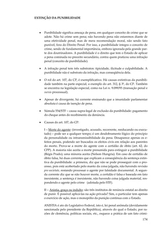 EXTINÇÃO DA PUNIBILIDADE

•

Punibilidade significa ameaça de pena, em qualquer conceito de crime que se
adote. Não há crime sem pena; não havendo pena não estaremos diante de
uma efetividade penal, mas de mera recomendação moral, não sendo fato
punível, fora do Direito Penal. Por isso, a punibilidade integra o conceito de
crime, sendo de fundamental importância, embora ignorada pela grande parte dos doutrinadores. A punibilidade é o direito que tem o Estado de aplicar
a pena cominada no preceito secundário, contra quem praticou uma infração
penal (conceito de punibilidade).

•

A infração penal tem três substratos: tipicidade, ilicitude e culpabilidade. A
punibilidade não é substrato da infração, mas conseqüência dela.

•

O rol do art. 107, do CP, é exemplificativo. Há causas extintivas da punibilidade também na parte especial, a exemplo do art. 312, § 3º, do CP. Também
se encontra na legislação especial, como na Lei n. 9.099/95 (transação penal e
sursis processual).

•

Apesar de divergente, há corrente ensinando que a imunidade parlamentar
absoluta é causa de isenção de pena.

•

Súmula 554/STF – causa supra-legal de exclusão da punibilidade: pagamento
do cheque antes do recebimento da denúncia.

•

Causas do art. 107, do CP:
I – Morte do agente: (investigado, acusado, recorrente, reeducando ou executado) – pode ser a qualquer tempo; é um desdobramento lógico do princípio
da personalidade ou intransmissibilidade da pena. Desaparece apenas os efeitos penais, podendo ser buscados os efeitos civis em relação aos parentes
do morto. Prova-se a morte do agente com a certidão de óbito (art. 62, do
CPP). A maioria não aceita a morte presumida para extinguir a punibilidade
(Régis Prado); uma minoria aceita (Nelson Hungria). Em caso de certidão de
óbito falsa, há duas correntes que explicam a conseqüência da sentença extintiva da punibilidade: a primeira, diz que não se pode prosseguir com o processo, pois está acobertado pelo manto da coisa julgada, não havendo revisão
pro societate, restando processar o agente por falsidade documental. A segunda corrente diz que se não houver morte, a certidão é falsa e baseada em fato
inexistente, a sentença é inexistente, não havendo coisa julgada material, respondendo o agente pelo crime (adotada pelo STF).
II – Anistia, graça ou indulto: são três institutos de renúncia estatal ao direito
de punir. É possível aplicá-las na ação privada? Sim, o particular tem apenas
o exercício de ação, mas o monopólio da punição continua com o Estado.
ANISTIA é ato do Legislativo Federal, isto é, lei penal anômala (devidamente
sancionada pelo presidente da República), através do qual o Estado, por razões de clemência, políticas sociais, etc., esquece a prática de um fato crimi-

174

 