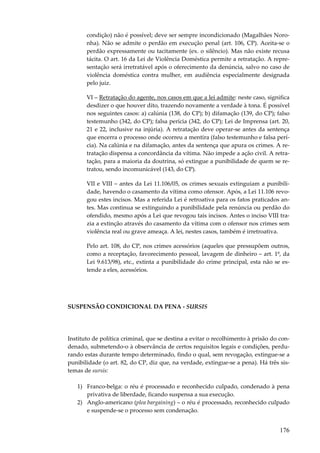 condição) não é possível; deve ser sempre incondicionado (Magalhães Noronha). Não se admite o perdão em execução penal (art. 106, CP). Aceita-se o
perdão expressamente ou tacitamente (ex. o silêncio). Mas não existe recusa
tácita. O art. 16 da Lei de Violência Doméstica permite a retratação. A representação será irretratável após o oferecimento da denúncia, salvo no caso de
violência doméstica contra mulher, em audiência especialmente designada
pelo juiz.
VI – Retratação do agente, nos casos em que a lei admite: neste caso, significa
desdizer o que houver dito, trazendo novamente a verdade à tona. É possível
nos seguintes casos: a) calúnia (138, do CP); b) difamação (139, do CP); falso
testemunho (342, do CP); falsa perícia (342, do CP); Lei de Imprensa (art. 20,
21 e 22, inclusive na injúria). A retratação deve operar-se antes da sentença
que encerra o processo onde ocorreu a mentira (falso testemunho e falsa perícia). Na calúnia e na difamação, antes da sentença que apura os crimes. A retratação dispensa a concordância da vítima. Não impede a ação civil. A retratação, para a maioria da doutrina, só extingue a punibilidade de quem se retratou, sendo incomunicável (143, do CP).
VII e VIII – antes da Lei 11.106/05, os crimes sexuais extinguiam a punibilidade, havendo o casamento da vítima como ofensor. Após, a Lei 11.106 revogou estes incisos. Mas a referida Lei é retroativa para os fatos praticados antes. Mas continua se extinguindo a punibilidade pela renúncia ou perdão do
ofendido, mesmo após a Lei que revogou tais incisos. Antes o inciso VIII trazia a extinção através do casamento da vítima com o ofensor nos crimes sem
violência real ou grave ameaça. A lei, nestes casos, também é irretroativa.
Pelo art. 108, do CP, nos crimes acessórios (aqueles que pressupõem outros,
como a receptação, favorecimento pessoal, lavagem de dinheiro – art. 1º, da
Lei 9.613/98), etc., extinta a punibilidade do crime principal, esta não se estende a eles, acessórios.

SUSPENSÃO CONDICIONAL DA PENA - SURSIS

Instituto de política criminal, que se destina a evitar o recolhimento à prisão do condenado, submetendo-o à observância de certos requisitos legais e condições, perdurando estas durante tempo determinado, findo o qual, sem revogação, extingue-se a
punibilidade (o art. 82, do CP, diz que, na verdade, extingue-se a pena). Há três sistemas de sursis:
1) Franco-belga: o réu é processado e reconhecido culpado, condenado à pena
privativa de liberdade, ficando suspensa a sua execução.
2) Anglo-americano (plea bargaining) – o réu é processado, reconhecido culpado
e suspende-se o processo sem condenação.

176

 