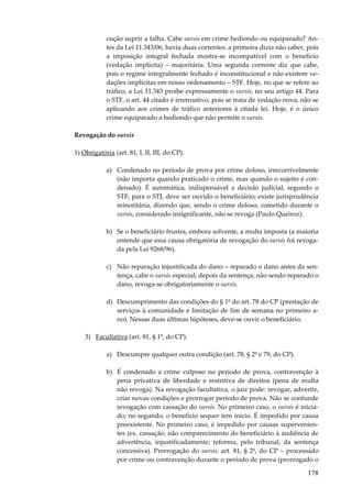 cução suprir a falha. Cabe sursis em crime hediondo ou equiparado? Antes da Lei 11.343/06, havia duas correntes: a primeira dizia não caber, pois
a imposição integral fechada mostra-se incompatível com o benefício
(vedação implícita) – majoritária. Uma segunda corrente diz que cabe,
pois o regime integralmente fechado é inconstitucional e não existem vedações implícitas em nosso ordenamento – STF. Hoje, no que se refere ao
tráfico, a Lei 11.343 proíbe expressamente o sursis, no seu artigo 44. Para
o STF, o art. 44 citado é irretroativo, pois se trata de vedação nova, não se
aplicando aos crimes de tráfico anteriores à citada lei. Hoje, é o único
crime equiparado a hediondo que não permite o sursis.
Revogação do sursis
1) Obrigatória (art. 81, I, II, III, do CP).
a) Condenado no período de prova por crime doloso, irrecorrivelmente
(não importa quando praticado o crime, mas quando o sujeito é condenado). É automática, indispensável a decisão judicial, segundo o
STF; para o STJ, deve ser ouvido o beneficiário; existe jurisprudência
minoritária, dizendo que, sendo o crime doloso, cometido durante o
sursis, considerado insignificante, não se revoga (Paulo Queiroz).
b) Se o beneficiário frustra, embora solvente, a multa imposta (a maioria
entende que essa causa obrigatória de revogação do sursis foi revogada pela Lei 9268/96).
c) Não reparação injustificada do dano – reparado o dano antes da sentença, cabe o sursis especial; depois da sentença, não sendo reparado o
dano, revoga-se obrigatoriamente o sursis.
d) Descumprimento das condições do § 1º do art. 78 do CP (prestação de
serviços à comunidade e limitação de fim de semana no primeiro ano). Nessas duas últimas hipóteses, deve-se ouvir o beneficiário.
3) Facultativa (art. 81, § 1º, do CP).
a) Descumpre qualquer outra condição (art. 78, § 2º e 79, do CP).
b) É condenado a crime culposo no período de prova, contravenção à
pena privativa de liberdade e restritiva de direitos (pena de multa
não revoga). Na revogação facultativa, o juiz pode: revogar, advertir,
criar novas condições e prorrogar período de prova. Não se confunde
revogação com cassação do sursis. No primeiro caso, o sursis é iniciado; no segundo, o benefício sequer tem início. É impedido por causa
preexistente. No primeiro caso, é impedido por causas supervenientes (ex. cassação: não comparecimento do beneficiário à audiência de
advertência, injustificadamente; reforma, pelo tribunal, da sentença
concessiva). Prorrogação do sursis: art. 81, § 2º, do CP – processado
por crime ou contravenção durante o período de prova (prorrogado o

178

 