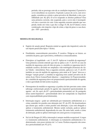 período, não se prorroga com ele as condições impostas). É possível o
sursis simultâneo ou sucessivo. Expirado o prazo do sursis, sem revogação, considera-se extinta a pena privativa de liberdade e não a punibilidade (art. 82, §2º). O sursis suspende os direitos políticos? Para
uma primeira corrente, não suspende, pois o sursis não é incompatível com o exercício do voto. Uma segunda corrente entende que suspende, tendo em vista o que diz o artigo 15, III, da CF (basta a mera
condenação, não importa o tipo de crime, o tipo de pena e a sua duração – STF – prevalece).

MEDIDA DE SEGURANÇA

•

Espécie de sanção penal. Resposta estatal ao agente não imputável, autor de
um injusto penal (fato típico + ilícito).

•

Finalidades: essencialmente preventiva. É curativa. Dirige-se ao futuro, ao
contrário da pena, que é preventiva, retributiva e ressocializadora.

•

Princípios: a) Legalidade – art. 1º, do CP. Aplica-se à medida de segurança?
Uma primeira corrente entende que não se aplica o art. 1º, do CP, no caso de
medida de segurança, pois ele fala em pena, e a medida se segurança tem finalidade curativa, devendo ser ampliada e não restringida (Francisco de Assis Toledo - minoritária). Para a segunda corrente, aplica-se o art. 1º, do CP,
também no caso de medida de segurança, pois onde se lê “pena” deve-se abranger “sanção penal”; a medida se segurança tem caráter privativo de direitos (Luiz Flávio Gomes/Paulo Queiroz – majoritária). b) Proporcionalidade: a medida de segurança deve ser proporcional à periculosidade do agente,
e não à gravidade do fato (como na pena).

•

Pressupostos da medida se segurança: a) prática de fato previsto como crime
(abrange contravenção penal); b) agente não imputável (periculosidade do
agente – art. 26, caput, do CP – periculosidade presumida); art. 26, parágrafo
único (semi-imputável – periculosidade deve ser comparada ou imputável
com responsabilidade penal diminuída).

•

Internação (regra) – pode ser substituída por tratamento ambulatorial, se o
crime cometido for punido com detenção (art. 97, do CP). Há doutrinadores
que dizem que, sendo o crime punido com detenção, o juiz está obrigado a
aplicar o tratamento ambulatorial. Mesmo sendo reclusão, pode-se aplicar
tratamento ambulatorial, dependendo do caso. De outro lado, sendo o crime
de detenção, pode-se aplicar internação em casos graves e excepcionais.

•

Na Lei de Drogas (11.343) a internação é sempre medida excepcional. A regra
é o tratamento ambulatorial. A internação ou tratamento ambulatorial, é indeterminado, com prazo mínimo de 1 a 3 anos. Perdura enquanto não cessada a periculosidade (art. 97, § 1º).

179

 