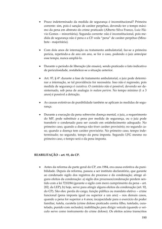 •

Prazo indeterminado da medida de segurança é inconstitucional? Primeira
corrente: sim, pois é sanção de caráter perpétuo, devendo ter o tempo máximo da pena em abstrato do crime praticado (Alberto Silva Franco, Luiz Flávio Gomes – minoritária). Segunda corrente: não é inconstitucional, pois medida de segurança não é pena e a CF veda “pena” de caráter perpétuo (Mirabete - majoritária).

•

Com dois anos de internação ou tratamento ambulatorial, faz-se a primeira
perícia, repetindo-a de ano em ano, se for o caso, podendo o juiz antecipar
esse tempo, nunca ampliá-lo.

•

Durante o período de liberação (de ensaio), sendo praticado o fato indicativo
de periculosidade, restabelece-se a situação anterior.

•

Art. 97, § 4º: durante a fase de tratamento ambulatorial, o juiz pode determinar a internação, se tal providência for necessária. Isso não é regressão, pois
medida de segurança é curativa. O contrário não é possível, devendo ser desinternado, sob pena de analogia in malam partem. No tempo mínimo (1 a 3
anos) é possível a detração.

•

As causas extintivas de punibilidade também se aplicam às medidas de segurança.

•

Durante a execução da pena sobrevém doença mental, o juiz, a requerimento
do MP, pode substituir a pena por medida de segurança, ou o juiz pode
transferir o condenado para ser curado em estabelecimento adequado. No
primeiro caso, quando a doença não tiver caráter provisório; no segundo caso, quando a doença tem caráter provisório. No primeiro caso, tempo indeterminado; no segundo, tempo da pena imposta. Segundo LFG mesmo no
primeiro caso, o tempo será o da pena imposta.

REABILITAÇÃO – art. 93, do CP.

•

Antes da reforma da parte geral do CP, em 1984, era causa extintiva da punibilidade. Depois da reforma, passou a ser instituto declaratório, que garante
ao condenado sigilo dos registros do processo e da condenação; atinge alguns efeitos da condenação: a) sigilo dos processos/condenação perdem sentido com a lei 7210/84 (garante o sigilo com mero cumprimento da pena – art.
202, da LEP); b) hoje, serve para atingir alguns efeitos da condenação (art. 92,
do CP). São eles: perda do cargo, função pública ou mandato eletivo – crime
funcional (pena imposta igual ou superior a um ano) – nos demais casos,
quando a pena for superior a 4 anos; incapacidade para o exercício do poder
familiar, tutela, curatela (crime doloso praticado contra filho, tutelado, curatelado, punido com reclusão); inabilitação para dirigir veículo (quando o veículo serve como instrumento do crime doloso). Os efeitos acima transcritos

180

 