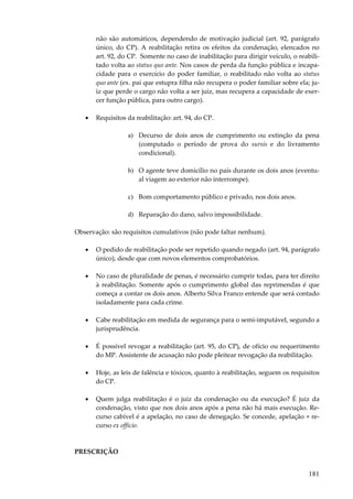não são automáticos, dependendo de motivação judicial (art. 92, parágrafo
único, do CP). A reabilitação retira os efeitos da condenação, elencados no
art. 92, do CP. Somente no caso de inabilitação para dirigir veículo, o reabilitado volta ao status quo ante. Nos casos de perda da função pública e incapacidade para o exercício do poder familiar, o reabilitado não volta ao status
quo ante (ex. pai que estupra filha não recupera o poder familiar sobre ela; juiz que perde o cargo não volta a ser juiz, mas recupera a capacidade de exercer função pública, para outro cargo).
•

Requisitos da reabilitação: art. 94, do CP.
a) Decurso de dois anos de cumprimento ou extinção da pena
(computado o período de prova do sursis e do livramento
condicional).
b) O agente teve domicílio no país durante os dois anos (eventual viagem ao exterior não interrompe).
c) Bom comportamento público e privado, nos dois anos.
d) Reparação do dano, salvo impossibilidade.

Observação: são requisitos cumulativos (não pode faltar nenhum).
•

O pedido de reabilitação pode ser repetido quando negado (art. 94, parágrafo
único), desde que com novos elementos comprobatórios.

•

No caso de pluralidade de penas, é necessário cumprir todas, para ter direito
à reabilitação. Somente após o cumprimento global das reprimendas é que
começa a contar os dois anos. Alberto Silva Franco entende que será contado
isoladamente para cada crime.

•

Cabe reabilitação em medida de segurança para o semi-imputável, segundo a
jurisprudência.

•

É possível revogar a reabilitação (art. 95, do CP), de ofício ou requerimento
do MP. Assistente de acusação não pode pleitear revogação da reabilitação.

•

Hoje, as leis de falência e tóxicos, quanto à reabilitação, seguem os requisitos
do CP.

•

Quem julga reabilitação é o juiz da condenação ou da execução? É juiz da
condenação, visto que nos dois anos após a pena não há mais execução. Recurso cabível é a apelação, no caso de denegação. Se concede, apelação + recurso ex officio.

PRESCRIÇÃO

181

 