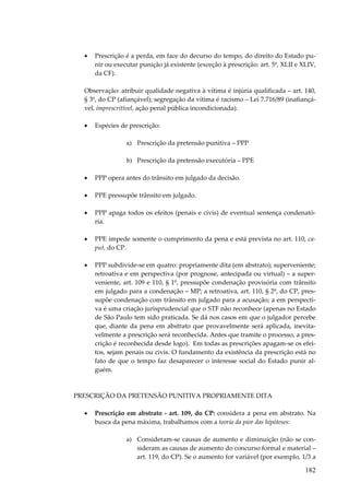 •

Prescrição é a perda, em face do decurso do tempo, do direito do Estado punir ou executar punição já existente (exceção à prescrição: art. 5º, XLII e XLIV,
da CF).

Observação: atribuir qualidade negativa à vítima é injúria qualificada – art. 140,
§ 3º, do CP (afiançável); segregação da vítima é racismo – Lei 7.716/89 (inafiançável, imprescritível, ação penal pública incondicionada).
•

Espécies de prescrição:
a) Prescrição da pretensão punitiva – PPP
b) Prescrição da pretensão executória – PPE

•

PPP opera antes do trânsito em julgado da decisão.

•

PPE pressupõe trânsito em julgado.

•

PPP apaga todos os efeitos (penais e civis) de eventual sentença condenatória.

•

PPE impede somente o cumprimento da pena e está prevista no art. 110, caput, do CP.

•

PPP subdivide-se em quatro: propriamente dita (em abstrato); superveniente;
retroativa e em perspectiva (por prognose, antecipada ou virtual) – a superveniente, art. 109 e 110, § 1º, pressupõe condenação provisória com trânsito
em julgado para a condenação – MP; a retroativa, art. 110, § 2º, do CP, pressupõe condenação com trânsito em julgado para a acusação; a em perspectiva é uma criação jurisprudencial que o STF não reconhece (apenas no Estado
de São Paulo tem sido praticada. Se dá nos casos em que o julgador percebe
que, diante da pena em abstrato que provavelmente será aplicada, inevitavelmente a prescrição será reconhecida. Antes que tramite o processo, a prescrição é reconhecida desde logo). Em todas as prescrições apagam-se os efeitos, sejam penais ou civis. O fundamento da existência da prescrição está no
fato de que o tempo faz desaparecer o interesse social do Estado punir alguém.

PRESCRIÇÃO DA PRETENSÃO PUNITIVA PROPRIAMENTE DITA
•

Prescrição em abstrato - art. 109, do CP: considera a pena em abstrato. Na
busca da pena máxima, trabalhamos com a teoria da pior das hipóteses:
a) Consideram-se causas de aumento e diminuição (não se consideram as causas de aumento do concurso formal e material –
art. 119, do CP). Se o aumento for variável (por exemplo, 1/3 a

182

 