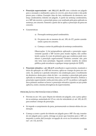 •

Prescrição superveniente – art. 110, § 1º, do CP: com o trânsito em julgado
para a acusação e analisando a pena em concreto, pois ela já existe e não pode
piorar para a defesa. Exemplo: data do fato; recebimento da denúncia; sentença condenatória; trânsito em julgado. A partir da sentença condenatória,
se o MP não recorrer, a prescrição passa a ser analisada pela pena aplicada na
sentença, em concreto. Somente a partir daí se aplica a prescrição da pena em
concreto.

•

Características:
a) Pressupõe sentença penal condenatória.
b) Os prazos são os mesmos do art. 109, do CP, porém considerando a pena em concreto.
c) Começa a contar da publicação da sentença condenatória.
Observações: 1) há jurisprudência aplicando a prescrição superveniente quando o MP recorre para mudar regime, não combatendo a pena; 2) o juiz de primeiro grau que condenou pode reconhecer a prescrição superveniente? Primeira corrente: não, pois
não teria mais jurisdição. Segunda corrente: matéria de ordem
pública; pode reconhecer a qualquer tempo (posição do TJ/SP).

•

Prescrição retroativa – art. 110, § 2º: semelhante à superveniente, mudando o
início de aplicação: se o MP não recorreu, aplica-se o tempo da pena em concreto. Aí, analisa-se o período retroativo: da condenação para o recebimento
da denúncia e desta para a data do fato – se constatar a prescrição pela pena
aplicada na sentença (em concreto), houve a prescrição retroativa. Embora a
prescrição superveniente venha prevista antes, no CP, na prática o advogado
deve primeiro analisar se houve a prescrição retroativa (quanto ao juiz poder
aplicá-la, existe a mesma divergência da superveniente).

PRESCRIÇÃO DA PRETENSÃO EXECUTÓRIA
•

Prevista no art. 110, caput. Depois do trânsito em julgado, com a pena aplicada na sentença, aumentada de 1/3 se o réu for reincidente c/c art. 109, do CP,
para analisar o tempo de prescrição.

•

Só impede o cumprimento da pena, permanecendo os demais efeitos da condenação.

•

Começa a correr a partir do trânsito em julgado para o MP. Ou seja, transitado em julgado para a parte, retroage ao prazo que transitou para o MP, começando a contar dali (exceção: revogação de sursis ou livramento condicional – art. 112, do CP).

184

 