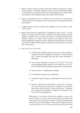 •

Sobre a torpeza. Primeira corrente: elementar subjetiva comunicável, respondendo executor e mandante. Segunda corrente: é mera circunstância subjetiva incomunicável, nos termos do art. 30, do CP (Rogério Greco, Flávio Monteiro de Barros, Cezar Roberto Bittencourt, Alberto Silva Franco).

•

Paga ou recompensa: deve ser econômica a sua natureza, ou outro motivo,
como promessa de recompensa social, ou esposa que mata marido para ficar
com herança.

•

Vingança: pode ou não ser motivo torpe, depende do que a motivou, assim
como o ciúme.

•

Motivo fútil: pequeno, insignificante, desproporção entre a causa e a conseqüência. Ex. briga no trânsito. Não se confunde com motivo injusto, pois este
integra o próprio crime. A ausência de motivo é considerada motivo fútil?
Primeira corrente: se o menor motivo qualifica, mais ainda se não houver
motivo (majoritária). Segunda corrente: segundo Cezar Bittencourt, enquanto
não houver lei diferenciando pequeno motivo de falta de motivo, será analogia in malan partem.

•

Meio cruel – art. 121, § 2º, III :
a) Veneno: toda substância capaz de, no caso concreto, destruir o
organismo humano (Magalhães Noronha). É imprescindível
que a vítima desconheça que nela está sendo ministrada a
substância.
b) Não se deve confundir a tortura do art. 121, § 2º, VI, do CP
(morte qualificada pela tortura) com a tortura do art. 1º, § 3º,
da Lei 9.455/97 (tortura qualificada pela morte – preterdoloso).
c) Incisos I, III e IV – interpretação analógica.
d) Premeditação não quer dizer qualificação.
e) A idade da vítima não gera a qualificadora do inciso IV, por si
só.
f) Inciso V: vínculo entre o homicídio e outro crime. É a chamada conexão teleológica, praticado para assegurar a execução de
outro crime (crime futuro). Conexão consequencial – praticado
para assegurar a impunidade, vantagem ou ocultação de outro crime (é o crime pretérito).
Observações: 1) a conexão ocasional não qualifica o crime, pois
não há vínculo; 2) o outro crime conexo pode ser praticado por
outra pessoa. Ex. matar para assegurar o estupro praticado pelo
irmão; 3) na conexão teleológica o crime futuro é dispensável; basta matar pensando nele; 4) matar para ocultar contravenção penal

188

 