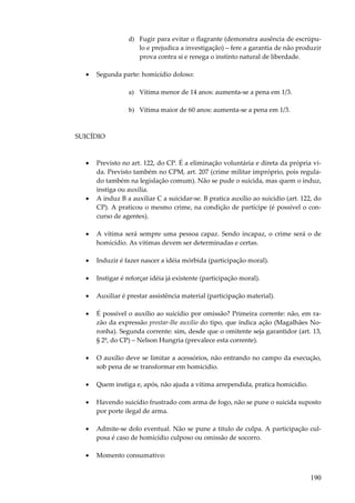 d) Fugir para evitar o flagrante (demonstra ausência de escrúpulo e prejudica a investigação) – fere a garantia de não produzir
prova contra si e renega o instinto natural de liberdade.
•

Segunda parte: homicídio doloso:
a) Vítima menor de 14 anos: aumenta-se a pena em 1/3.
b) Vítima maior de 60 anos: aumenta-se a pena em 1/3.

SUICÍDIO

•

•

Previsto no art. 122, do CP. É a eliminação voluntária e direta da própria vida. Previsto também no CPM, art. 207 (crime militar impróprio, pois regulado também na legislação comum). Não se pude o suicida, mas quem o induz,
instiga ou auxilia.
A induz B a auxiliar C a suicidar-se. B pratica auxílio ao suicídio (art. 122, do
CP). A praticou o mesmo crime, na condição de partícipe (é possível o concurso de agentes).

•

A vítima será sempre uma pessoa capaz. Sendo incapaz, o crime será o de
homicídio. As vitimas devem ser determinadas e certas.

•

Induzir é fazer nascer a idéia mórbida (participação moral).

•

Instigar é reforçar idéia já existente (participação moral).

•

Auxiliar é prestar assistência material (participação material).

•

É possível o auxílio ao suicídio por omissão? Primeira corrente: não, em razão da expressão prestar-lhe auxílio do tipo, que indica ação (Magalhães Noronha). Segunda corrente: sim, desde que o omitente seja garantidor (art. 13,
§ 2º, do CP) – Nelson Hungria (prevalece esta corrente).

•

O auxílio deve se limitar a acessórios, não entrando no campo da execução,
sob pena de se transformar em homicídio.

•

Quem instiga e, após, não ajuda a vítima arrependida, pratica homicídio.

•

Havendo suicídio frustrado com arma de fogo, não se pune o suicida suposto
por porte ilegal de arma.

•

Admite-se dolo eventual. Não se pune a titulo de culpa. A participação culposa é caso de homicídio culposo ou omissão de socorro.

•

Momento consumativo:

190

 