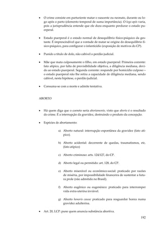 •

O crime consiste em parturiente matar o nascente ou neonato, durante ou logo após o parto (elemento temporal de suma importância). O logo após varia,
pois a jurisprudência entende que ele dura enquanto perdurar o estado puerperal.

•

Estado puerperal é o estado normal de desequilíbrio físico-psíquico da gestante. É imprescindível que a vontade de matar se origine do desequilíbrio físico-psíquico, para configurar o infanticídio (exposição de motivos do CP).

•

Punido a título de dolo, não cabível o perdão judicial.

•

Mãe que mata culposamente o filho, em estado puerperal: Primeira corrente:
fato atípico, por falta de previsibilidade objetiva, a diligência mediana, devido ao estado puerperal. Segunda corrente: responde por homicídio culposo –
o estado puerperal não lhe retira a capacidade de diligência mediana, sendo
cabível, nesta hipótese, o perdão judicial.

•

Consuma-se com a morte e admite tentativa.

ABORTO

•

Há quem diga que o correto seria abortamento, visto que aborto é o resultado
do crime. É a interrupção da gravidez, destruindo o produto da concepção.

•

Espécies de abortamento:
a) Aborto natural: interrupção espontânea da gravidez (fato atípico).
b) Aborto acidental: decorrente de quedas, traumatismos, etc.
(fato atípico)
c) Aborto criminoso: arts. 124/127, do CP.
d) Aborto legal ou permitido: art. 128, do CP.
e) Aborto miserável ou econômico-social: praticado por razões
de miséria, por impossibilidade financeira de sustentar a futura prole (não admitido no Brasil).
f) Aborto eugênico ou eugenésico: praticado para interromper
vida extra-uterina inviável.
g) Aborto honoris causa: praticado para resguardar honra numa
gravidez adulterina.

•

Art. 20, LCP: pune quem anuncia substância abortiva.

192

 