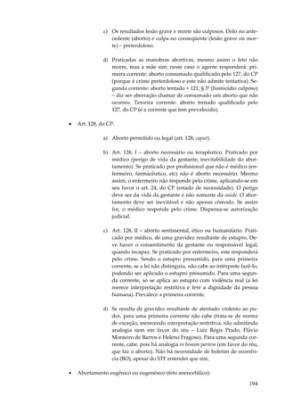 c) Os resultados lesão grave e morte são culposos. Dolo no antecedente (aborto) e culpa no conseqüente (lesão grave ou morte) – preterdoloso.
d) Praticadas as manobras abortivas, mesmo assim o feto não
morre, mas a mãe sim; neste caso o agente responderá: primeira corrente: aborto consumado qualificado pelo 127, do CP
(porque é crime preterdoloso e este não admite tentativa). Segunda corrente: aborto tentado + 121, § 3º (homicídio culposo)
– diz ser aberração chamar de consumado um aborto que não
ocorreu. Terceira corrente: aborto tentado qualificado pelo
127, do CP (é a corrente que tem prevalecido).
•

Art. 128, do CP:
a) Aborto permitido ou legal (art. 128, caput).
b) Art. 128, I – aborto necessário ou terapêutico. Praticado por
médico (perigo de vida da gestante; inevitabilidade do abortamento). Se praticado por profissional que não é médico (enfermeiro, farmacêutico, etc) não é aborto necessário. Mesmo
assim, o enfermeiro não responde pelo crime, aplicando-se em
seu favor o art. 24, do CP (estado de necessidade). O perigo
deve ser da vida da gestante e não somente da saúde. O abortamento deve ser inevitável e não apenas cômodo. Se assim
for, o médico responde pelo crime. Dispensa-se autorização
judicial.
c) Art. 128, II – aborto sentimental, ético ou humanitário. Praticado por médico, de uma gravidez resultante de estupro. Deve haver o consentimento da gestante ou responsável legal,
quando incapaz. Se praticado por enfermeiro, este responderá
pelo crime. Sendo o estupro presumido, para uma primeira
corrente, se a lei não distinguiu, não cabe ao intérprete fazê-lo,
podendo ser aplicado o estupro presumido. Para uma segunda corrente, só se aplica ao estupro com violência real (a lei
merece interpretação restritiva e fere a dignidade da pessoa
humana). Prevalece a primeira corrente.
d) Se resulta de gravidez resultante de atentado violento ao pudor, para uma primeira corrente não cabe (trata-se de norma
de exceção, merecendo interpretação restritiva, não admitindo
analogia nem em favor do réu – Luiz Régis Prado, Flávio
Monteiro de Barros e Heleno Fragoso). Para uma segunda corrente, cabe, pois há analogia in bonam partem (em favor do réu,
que faz o aborto). Não há necessidade de boletim de ocorrência (BO), apesar do STF entender que sim.

•

Abortamento eugênico ou eugenésico (feto anencefálico):

194

 